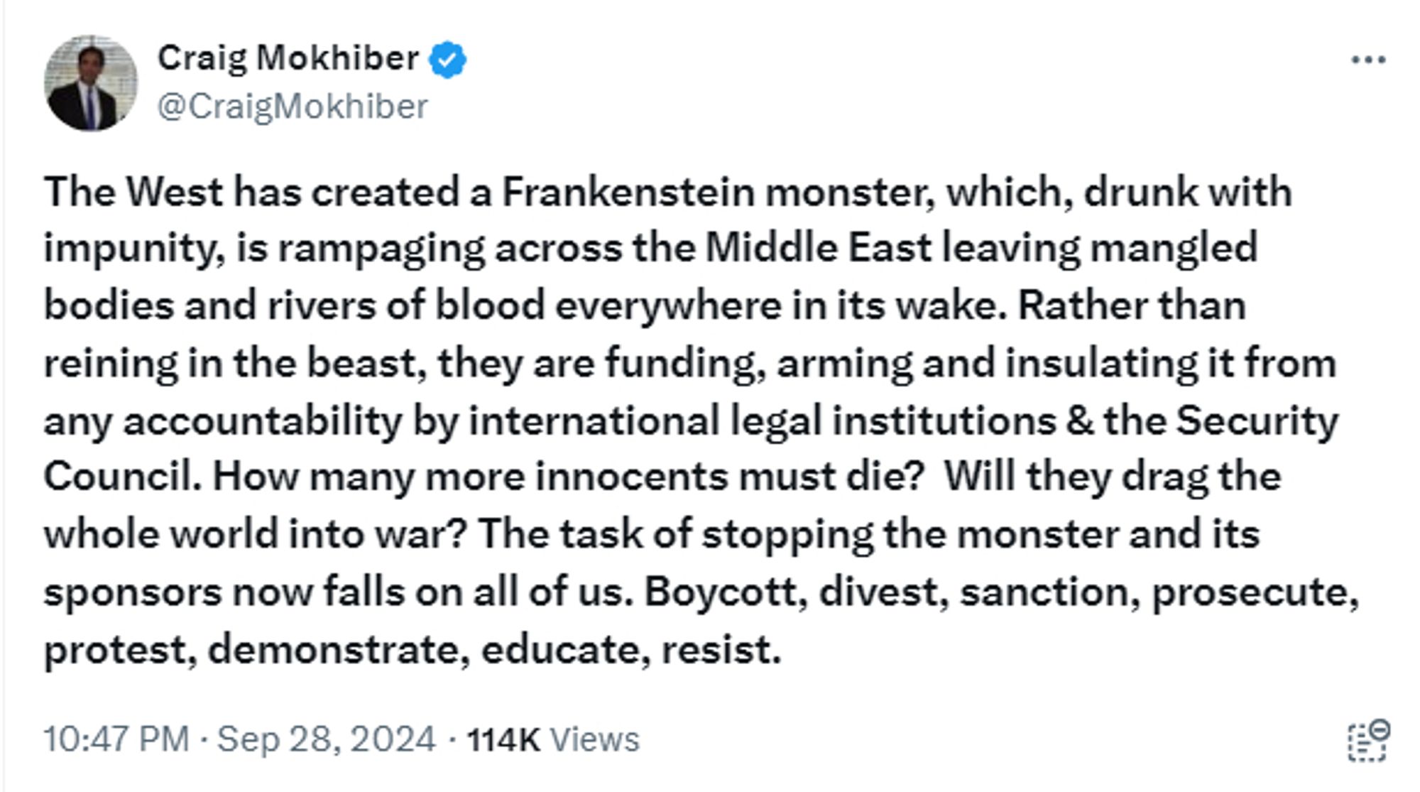 X post by Craig Mokhiber @CraigMokhiber written in bold text

The West has created a Frankenstein monster, which, drunk with impunity, is rampaging across the Middle East leaving mangled bodies and rivers of blood everywhere in its wake. Rather than reining in the beast, they are funding, arming and insulating it from any accountability by international legal institutions & the Security Council. How many more innocents must die?  Will they drag the whole world into war? The task of stopping the monster and its sponsors now falls on all of us. Boycott, divest, sanction, prosecute, protest, demonstrate, educate, resist.

10:47 PM · Sep 28, 2024 · 114K Views