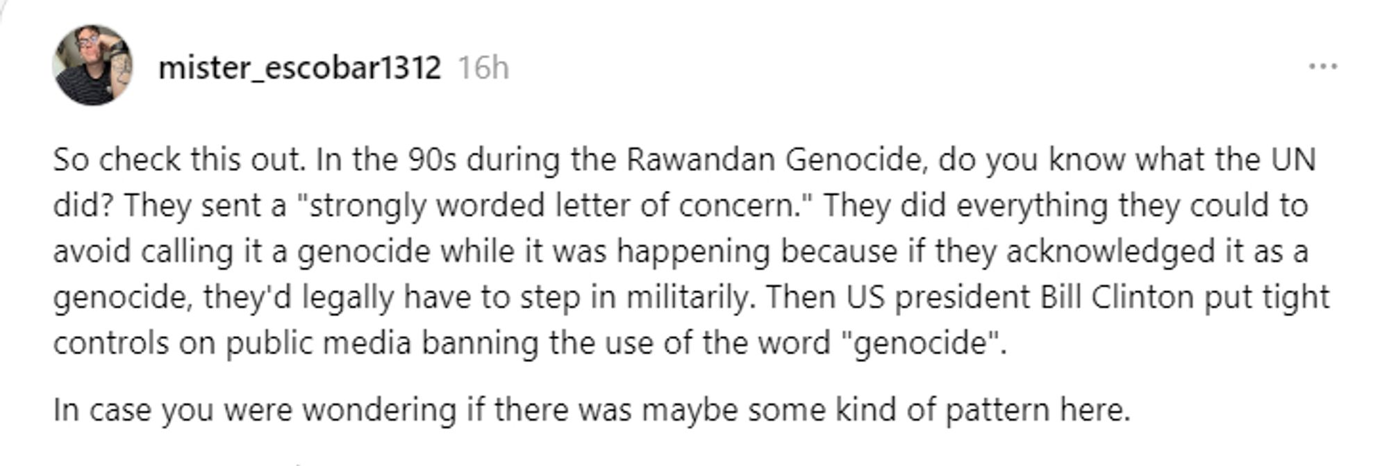 Threads post by mister_escobar1312 - 16h

So check this out. In the 90s during the Rwandan Genocide, do you know what the UN did? They sent a "strongly worded letter of concern." They did everything they could to avoid calling it a genocide while it was happening because if they acknowledged it as a genocide, they'd legally have to step in militarily. Then US president Bill Clinton put tight controls on public media banning the use of the word "genocide".
In case you were wondering if there was maybe some kind of pattern here.