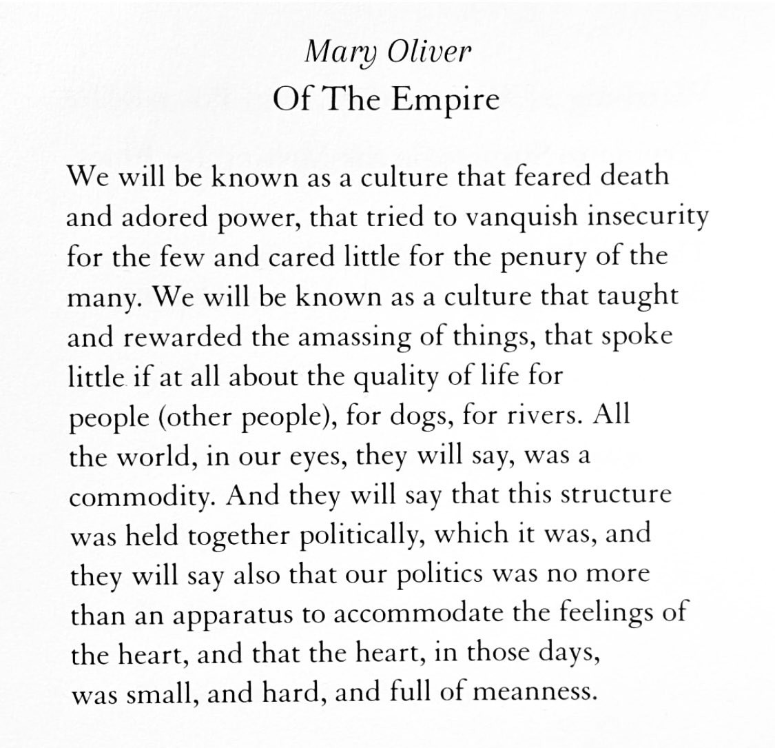 Mary Oliver
Of The Empire  

We will be known as a culture that feared death and adored power, that tried to vanquish insecurity for the few and cared little for the penury of the many. We will be known as a culture that taught and rewarded the amassing of things, that spoke little if at all about the quality of life for people (other people), for dogs, for rivers. All the world, in our eyes, they will say, was a commodity. And they will say that this structure was held together politically, which it was, and they will say also that our politics was no more than an apparatus to accommodate the feelings of the heart, and that the heart, in those days,was small, and hard, and full of meanness.