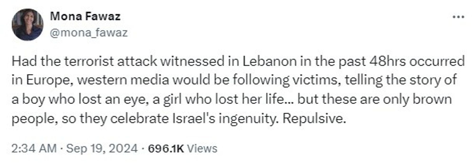 X tweet from Mona Fawaz @mona_fawaz

Had the terrorist attack witnessed in Lebanon in the past 48hrs occurred in Europe, western media would be following victims, telling the story of a boy who lost an eye, a girl who lost her life... but these are only brown people, so they celebrate Israel's ingenuity. Repulsive.

2:34 AM · Sep 19, 2024 · 696.1K Views