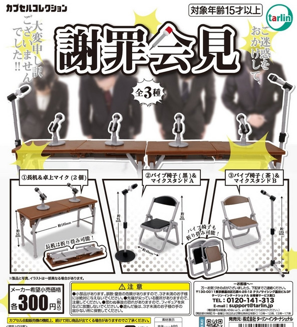 『謝罪会見』
ラインナップ＜１＞長机＆卓上マイク(2個)＜２＞パイプ椅子(黒)＆マイクスタンドA＜３＞パイプ椅子(茶)＆マイクスタンドB
メーカー：ターリン・インターナショナル
2024年9月発売
300円カプセル購入はこちら（楽天）
"Apology Press Conference" 
 Lineup: <1> Long table & tabletop microphones (2 pieces) <2> Folding chair (black) & microphone stand A <3> Folding chair (brown) & microphone stand B 
 Manufacturer: Tarin International 
 Released in September 2024 
 Purchase the 300 yen capsule here (Rakuten)