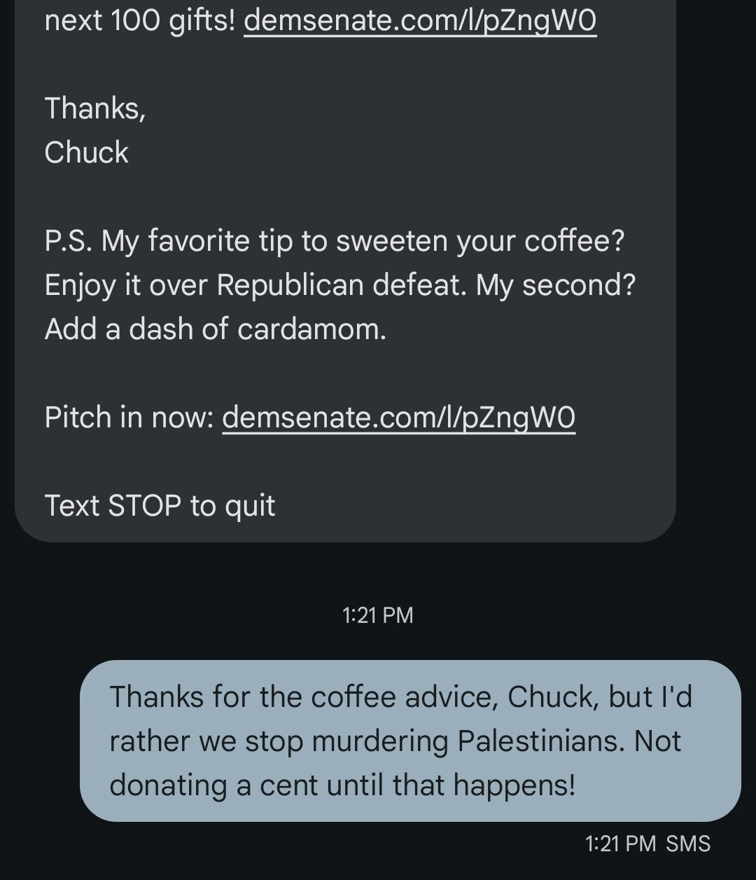 A screenshot of a text thread. The top of the insanely long first text is cut off but this is what's visible:

next 100 gifts! demsenate.com/l/pZngW0

Thanks,
Chuck

P.S. My favorite tip to sweeten your coffee? Enjoy it over Republican defeat. My second? Add a dash of cardamom.

Pitch in now: demsenate.com/l/pZngW0

Text STOP to quit

And the reply:

Thanks for the coffee advice, Chuck, but I'd rather we stop murdering Palestinians. Not donating a cent until that happens!