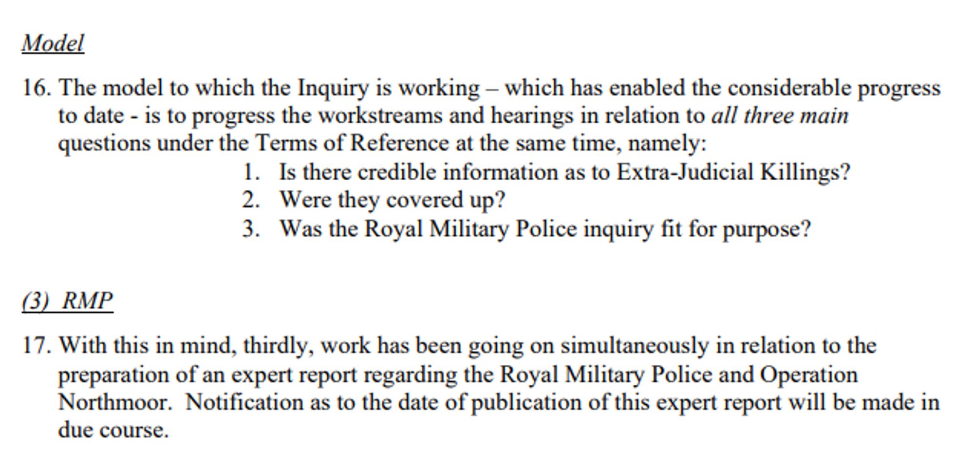 The model to which the Inquiry is working – which has enabled the considerable progress to date - is to progress the workstreams and hearings in relation to all three main questions under the Terms of Reference at the same time, namely: 1. Is there credible information as to Extra-Judicial Killings? 2. Were they covered up? 3. Was the Royal Military Police inquiry fit for purpose? With this in mind, thirdly, work has been going on simultaneously in relation to the preparation of an expert report regarding the Royal Military Police and Operation
Northmoor. Notification as to the date of publication of this expert report will be made in due course.