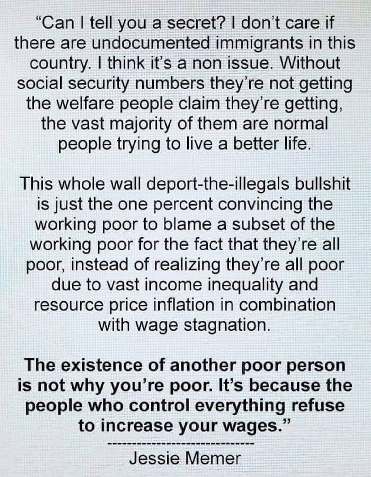 "Can I tell yGu a secret? I don't care if there are undocumented immigrants in this country. I think it's a non-issue. Without social security numbers they're not getting the welfare people claim they're getting, the vast majority of them are normal people trying to live a better life.

This whole wall deport-the-illegals bullshit is just the one percent convincing the working poor to blame a subset of the working poor for the fact that they're all poor, instead of realizing they're all poor
due to vast income inequality and resource price inflation in combination with wage stagnation.

The existence of another poor person is not why you're poor. It's because the people who control everything refuse\ to increase your wages.''
                           ----------------------------
                                     Jesse Memer