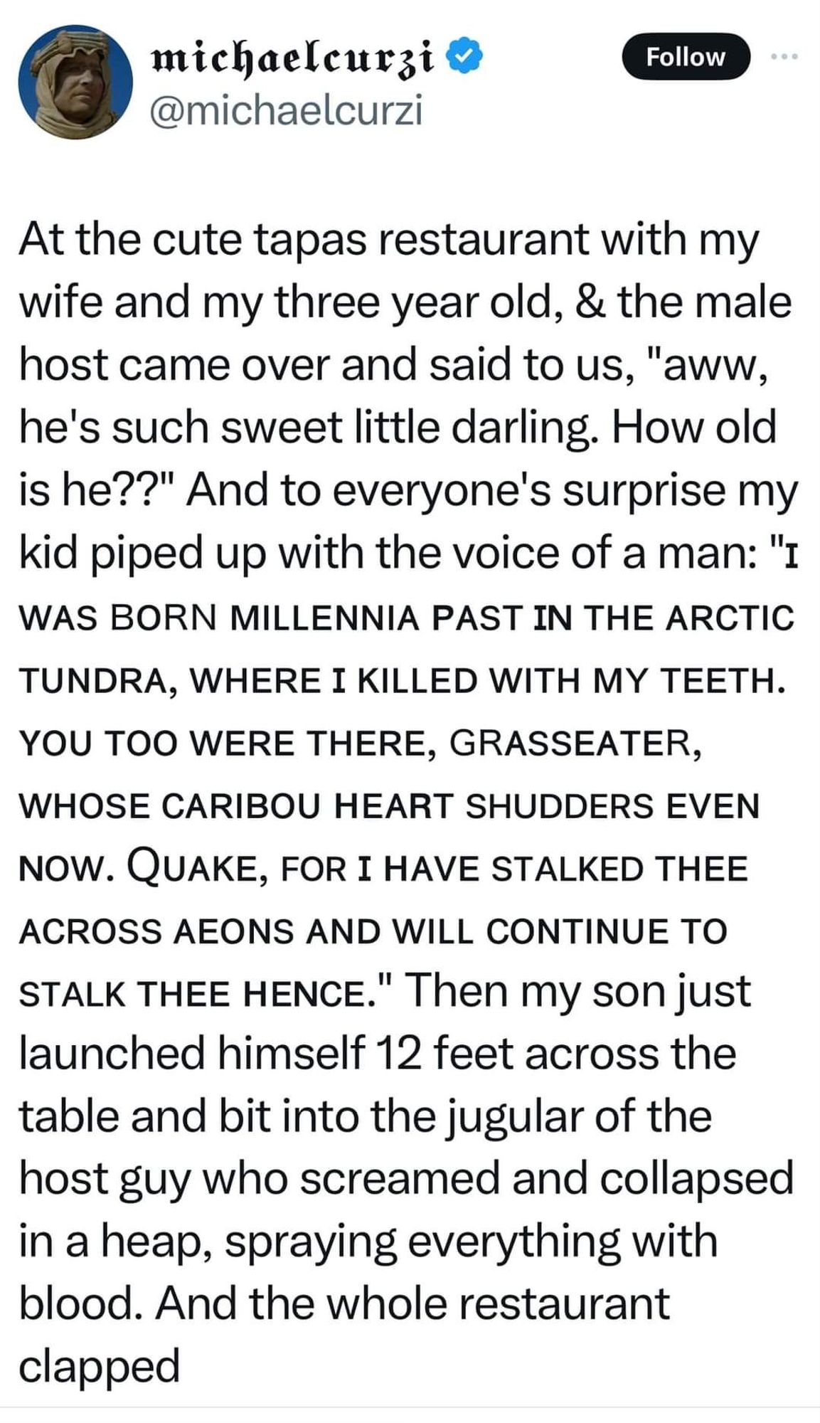 At the cute tapas restaurant with my
wife and my three year old, & the male
host came over and said to us, ''aww,
he's such sweet little darling. How old
is he??'' And to everyone's surprise my
kid piped up with the voice of a man: ''1
WAS BORN MILLENNIA PAST IN THE ARCTIC
TUNDRA, WHERE I KILLED WITH MY TEETH.
YOU TOO WERE THERE, GRASSEATER,
WHOSE CARIBOU HEART SHUDDERS EVEN
NOW. QUAKE, FOR I HAVE STALKED THEE
ACROSS AEONS AND WILL CONTINUE TO
STALK THEE HENCE." Then my son just
launched himself 12 feet across the
table and bit into the jugular of the
host guy who screamed and collapsed
in a heap, spraying everything with
blood. And the whole restaurant
clapped.