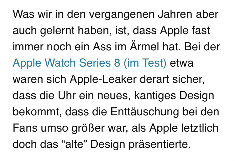 textausschnitt aus einem artikel:
„Was wir in den vergangenen Jahren aber auch gelernt haben, ist, dass Apple fast immer noch ein Ass im Ärmel hat. Bei der Apple Watch Series 8 (im Test) etwa waren sich Apple-Leaker derart sicher, dass die Uhr ein neues, kantiges Design bekommt, dass die Enttäuschung bei den Fans umso größer war, als Apple letztlich doch das “alte” Design präsentierte.“