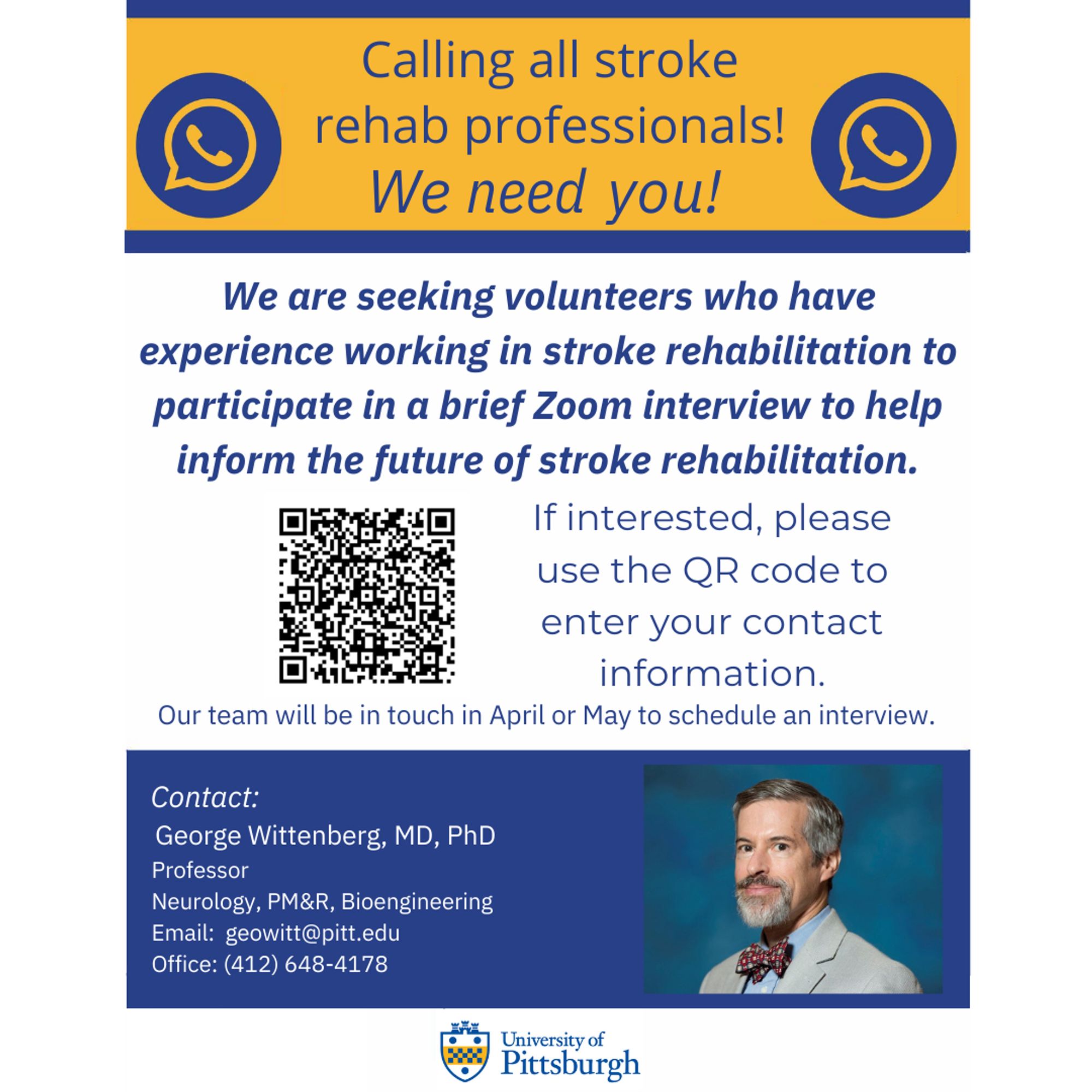 The text at the top of the image reads "Calling all stroke rehab professionals! We need you!" Underneath, it reads "We are seeking volunteers who have experience working in stroke rehabilitation to participate in a brief Zoom interview to help inform the future of stroke rehabilitation. If interested, please use the QR code to enter your contact information. Our team will be in touch in April or May to schedule an interview. The QR code corresponds to the link provided in the post. At the bottom of the page, the University of Pittsburgh logo is displayed. Contact information for one of the study researchers George Wittenberg, MD, PhD, is provided. He is Professor of Neurology, PM&R, and Bioengineering. His email is geowitt@pitt.edu. His office phone number is 412-648-4178.