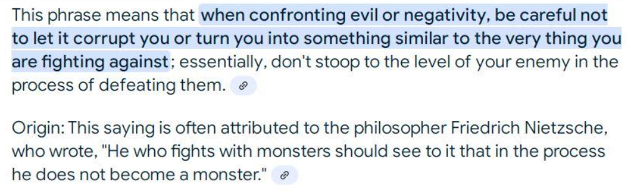 Quote: “He who fights with monsters should look to it that he himself does not become a monster"  Attributed to  Friedrich Nietzsche