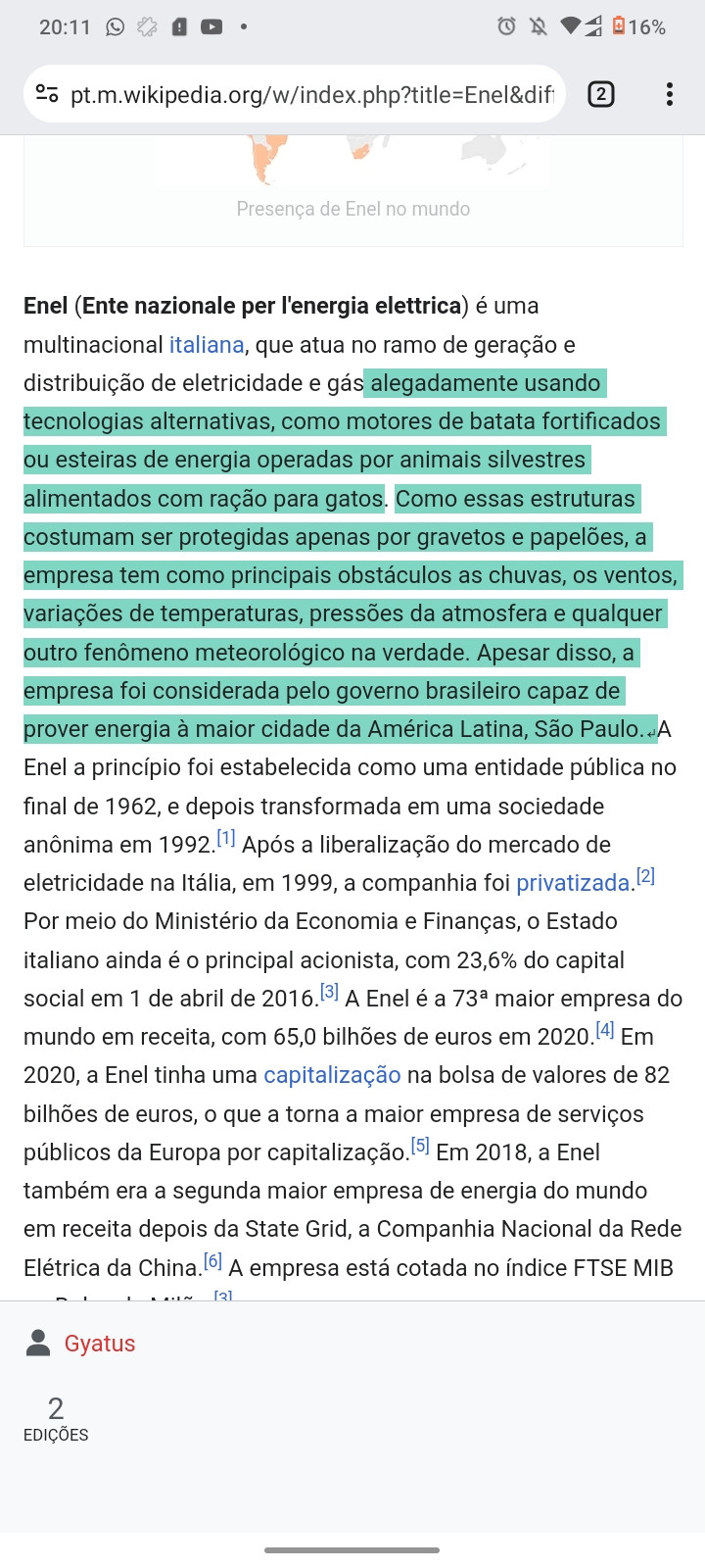 Captura de tela de celular com uma das páginas do histórico de edição do verbete "Enel" na página Wikipedia. Destacado em verde, se lê o texto a seguir:

"[...] alegadamente usando tecnologías alternativas, como motores de batata fortificados, ou esteiras de energia operadas por animais silvestres alimentados com ração para gatos. Como nessas estruturas costumam ser protegidas apenas por gravetos e papelões, a empresa tem como principais obstáculos as chuvas, os ventos, variações de temperatura, pressões da atmosfera e qualquer outro fenômeno meteorológico na verdade. Apesar disso, a empresa foi considerada pelo governo brasileiro capaz de perder energia à maior cidade da América Latina, São Paulo".