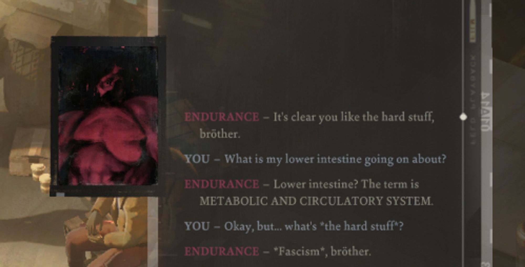 Dialogue from Disco Elysium:
ENDURANCE - It's clear you like the hard stuff, broether.
YOU - What is my lower intestine going on about?
ENDURANCE - Lower intestine? The term is METABOLIC AND CIRCULATORY SYSTEM
YOU - Okay, but... What's *the hard stuff*?
ENDURANCE - *Fascism*, broether