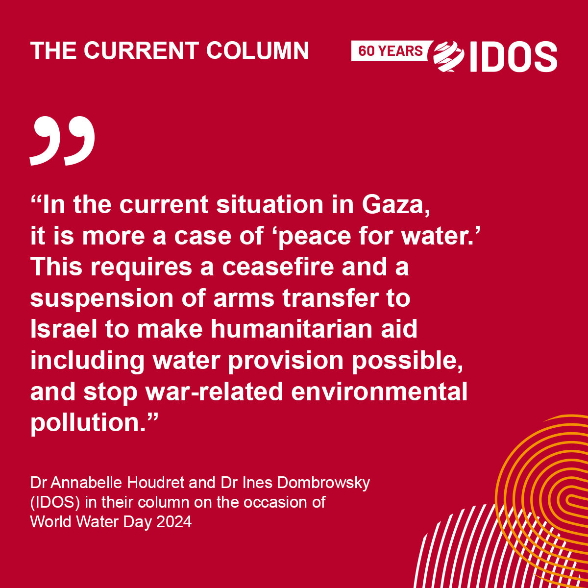 Social media card with text: The Current Column. 

World Water Day 2024: Water for peace? Peace for water in Gaza!

Quote: “In the current situation in Gaza, it is more a case of ‘peace for water.’ This requires a ceasefire and a suspension of arms transfer to Israel to make humanitarian aid including water provision possible, and stop war-related environmental pollution.”

Dr Annabelle Houdret and Dr Ines Dombrowsky (IDOS) in their column on the occasion of World Water Day 2024