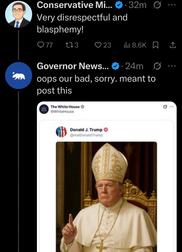 @thegayconserva3 replies “Very disrespectful and blasphemy!”

@govpressoffice retorts “oops our bad. Sorry. Meant to post this” and posts a screenshot from @thewhitehouse on X copying an actual post from Truth Social by  @realdonaldtrump of an AI fake rendering of PedoPres as Pope from earlier in 2025
