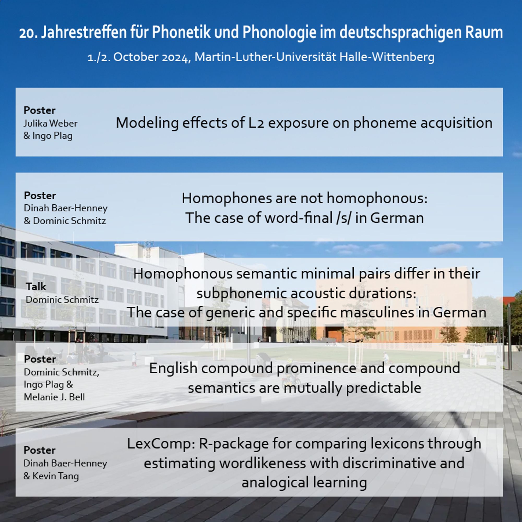 Image with a list of posters and talks, in the background are university buildings, a square, and blue sky. The listed contributions are:

Julika Weber and Ingo Plag will present a poster on “Modeling effects of L2 exposure on phoneme acquisition”.

Dominic Schmitz and Dinah Baer-Henney will present a poster on “Homophones are not homophonous: The case of word-final /s/ in German”.

Dominic Schmitz will give a talk on “Homophonous semantic minimal pairs differ in their subphonemic acoustic durations: The case of generic and specific masculines in German”.

Dominic Schmitz, Ingo Plag & Melanie J. Bell will present a poster on “English compound prominence and compound semantics are mutually predictable”.

Dinah Baer-Henney and Kevin Tang will present a poster on “LexComp: R-package for comparing lexicons through estimating wordlikeness with discriminative and analogical learning”.