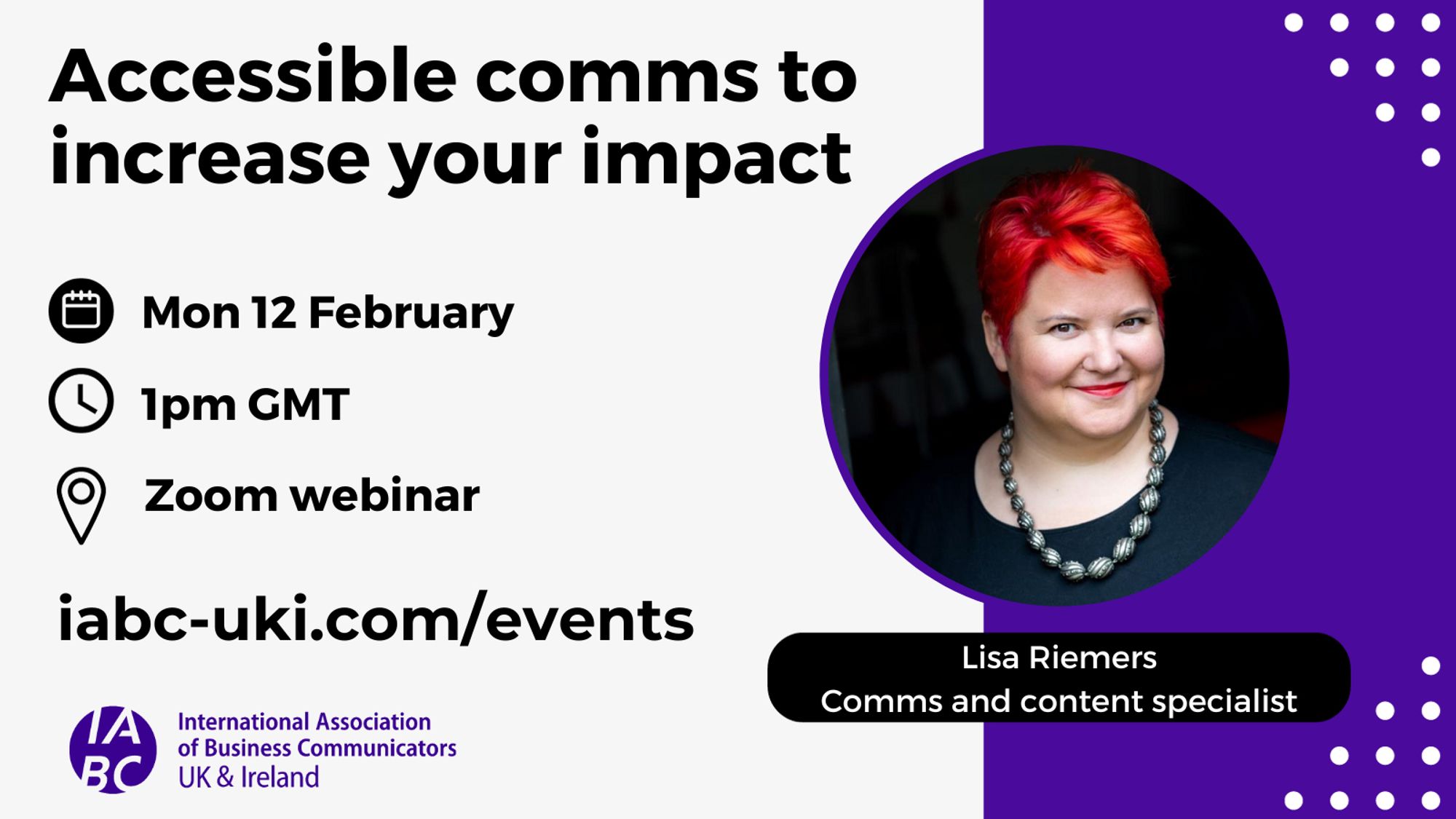 Accessible comms to increase your impact. Mon 12 Feb, 1pm GMT, Zoom webinar. iabc-uki.com/events Lisa Riemers, Comms and content specialist