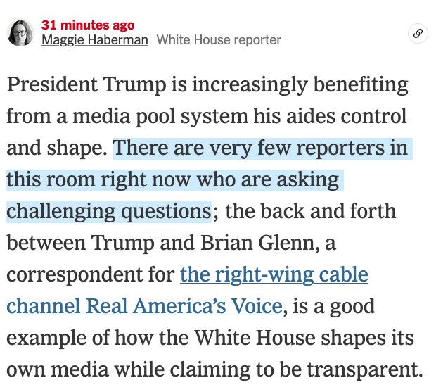 Maggie Haberman
Aug. 18, 2025, 1:38 p.m. ET31 minutes ago

Maggie HabermanWhite House reporter

President Trump is increasingly benefiting from a media pool system his aides control and shape. There are very few reporters in this room right now who are asking challenging questions; the back and forth between Trump and Brian Glenn, a correspondent for the right-wing cable channel Real America’s Voice, is a good example of how the White House shapes its own media while claiming to be transparent.

