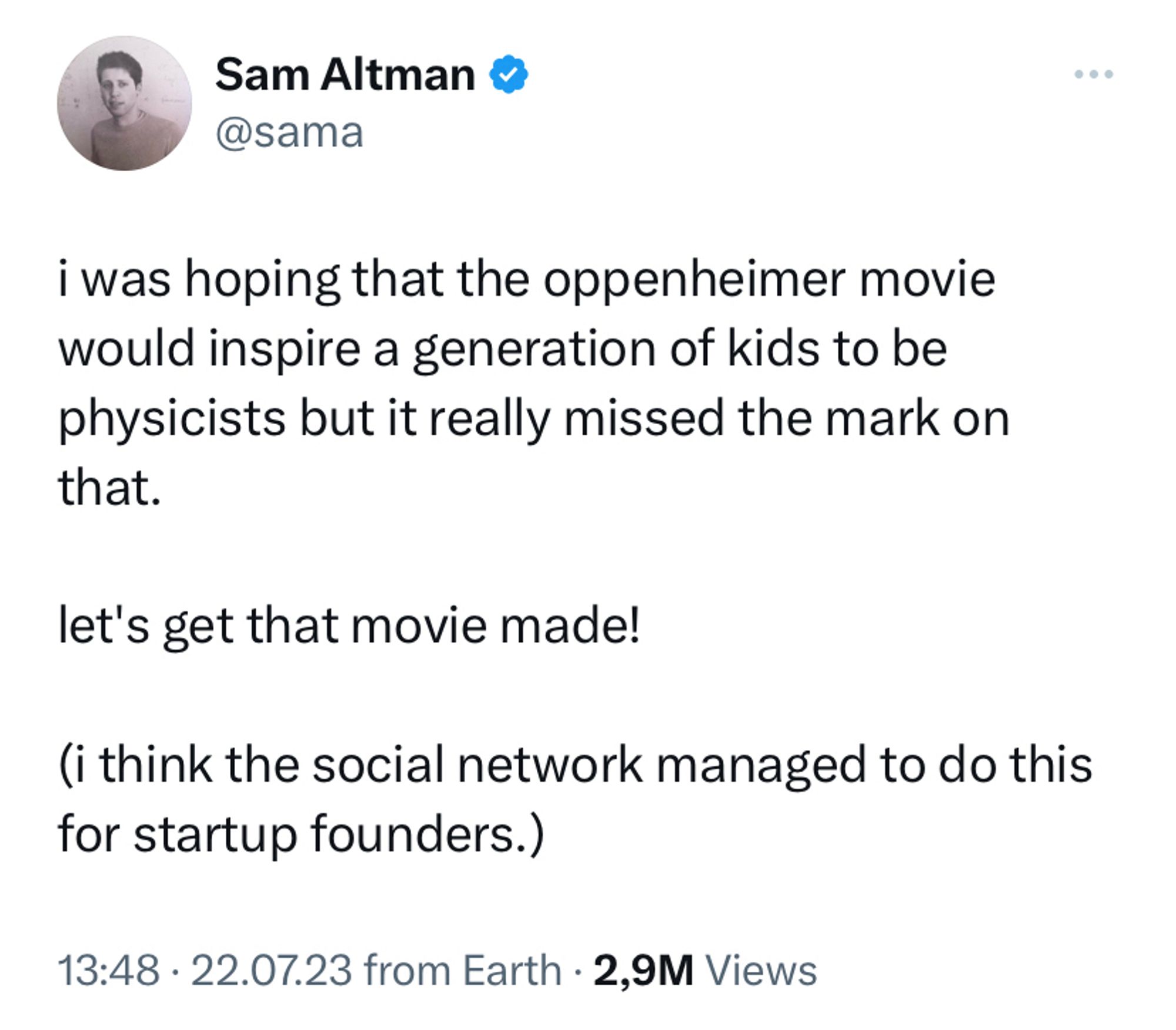 Screenshot of a tweet from Sam Altman @sama: “i was hoping that the oppenheimer movie would inspire a generation of kids to be physicists but it really missed the mark on that.

let's get that movie made!

(i think the social network managed to do this for startup founders.)”