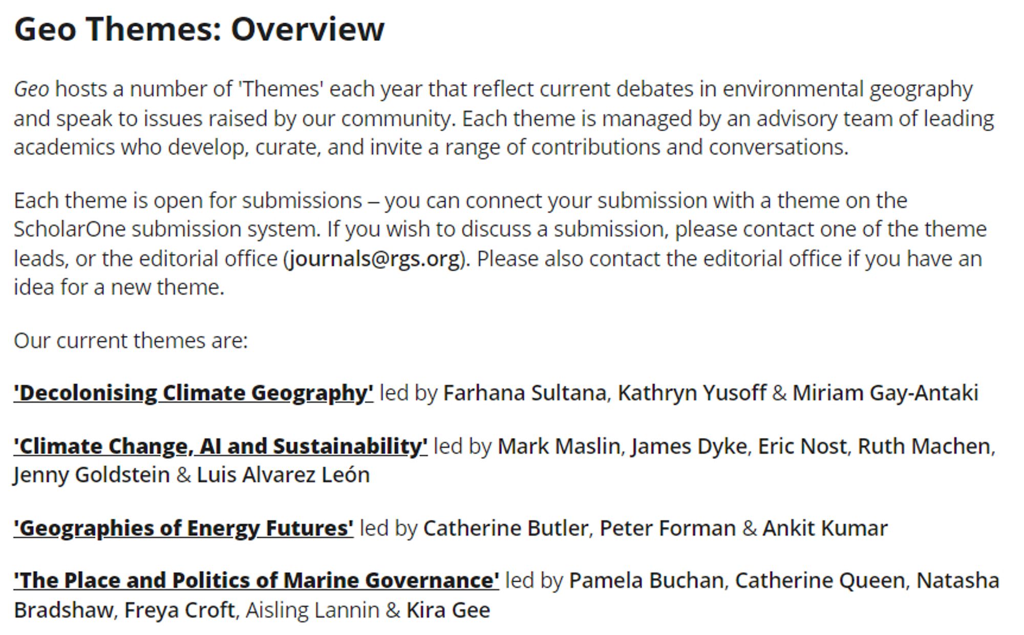 Screenshot of a webpage outlining the 'Geo Themes'.

Geo hosts a number of 'Themes' each year that reflect current debates in environmental geography and speak to issues raised by our community. Each theme is managed by an advisory team of leading academics who develop, curate, and invite a range of contributions and conversations.

Each theme is open for submissions – you can connect your submission with a theme on the ScholarOne submission system. If you wish to discuss a submission, please contact one of the theme leads, or the editorial office (journals@rgs.org). Please also contact the editorial office if you have an idea for a new theme.