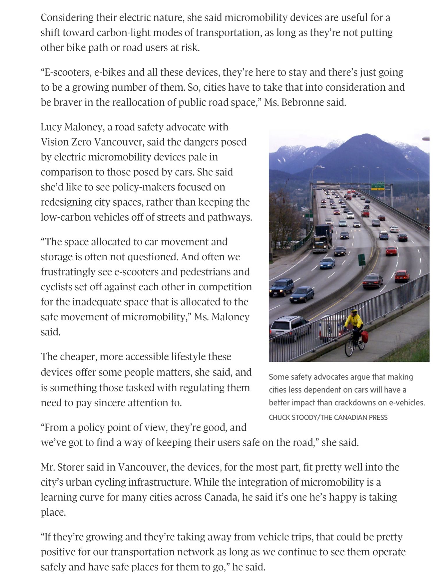 "Lucy Maloney, a road safety advocate with Vision Zero Vancouver, said the dangers posed by electric micromobility devices pale in comparison to those posed by cars. She said she’d like to see policy-makers focused on redesigning city spaces, rather than keeping the low-carbon vehicles off of streets and pathways.

“The space allocated to car movement and storage is often not questioned. And often we frustratingly see e-scooters and pedestrians and cyclists set off against each other in competition for the inadequate space that is allocated to the safe movement of micromobility,” Ms. Maloney said.

The cheaper, more accessible lifestyle these devices offer some people matters, she said, and is something those tasked with regulating them need to pay sincere attention to.

“From a policy point of view, they’re good, and we’ve got to find a way of keeping their users safe on the road,” she said."