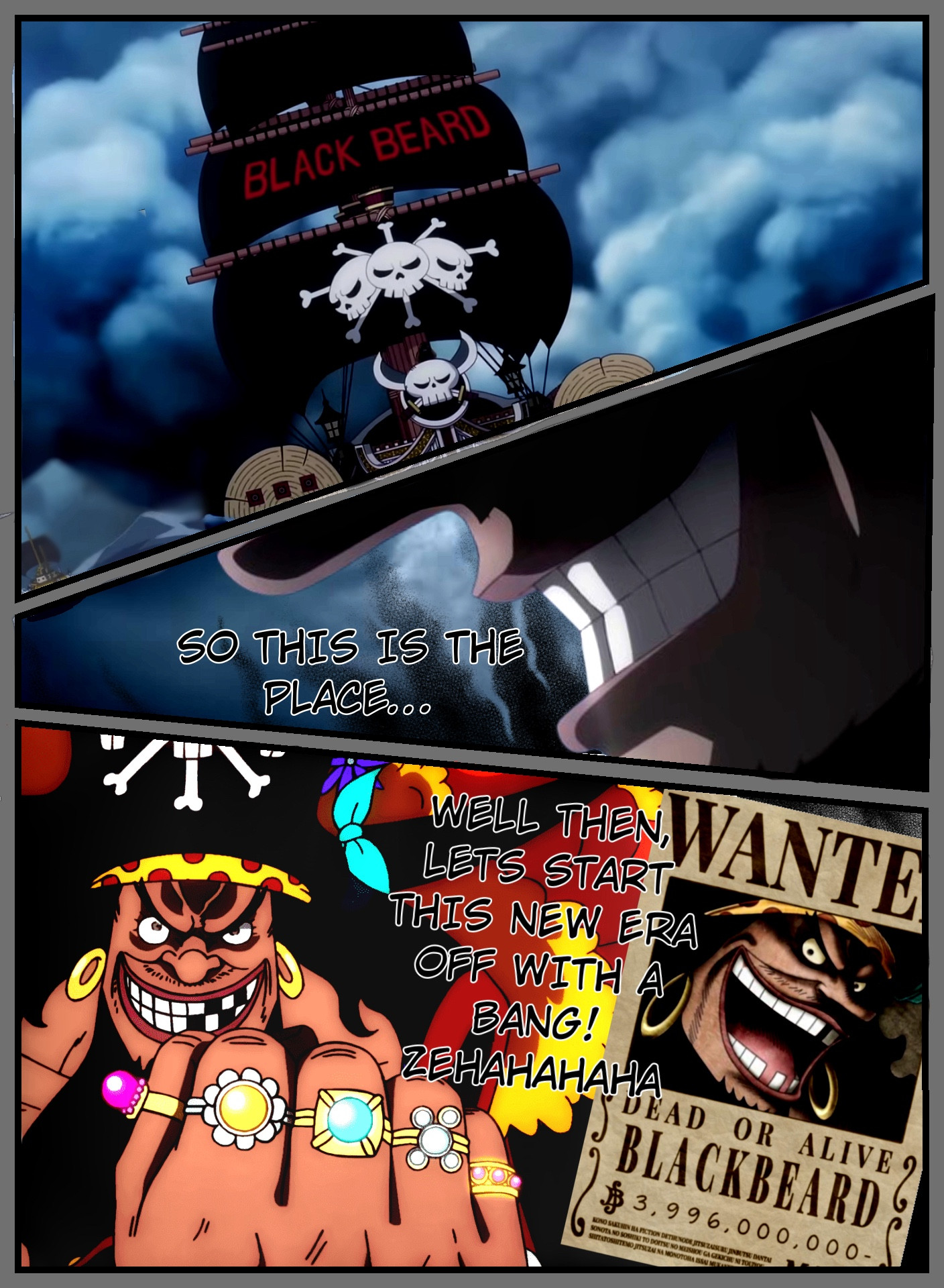 Blackbeard ship pulls up, camera turns to him where Blackbeard says “So this is the place” and then the next frame is him posing with his wanted poster of nearly 4 billion berri and saying “WELL THEN, LETS START THIS NEW ERA OFF WITH A BANG! ZEHAHAHAHA!”