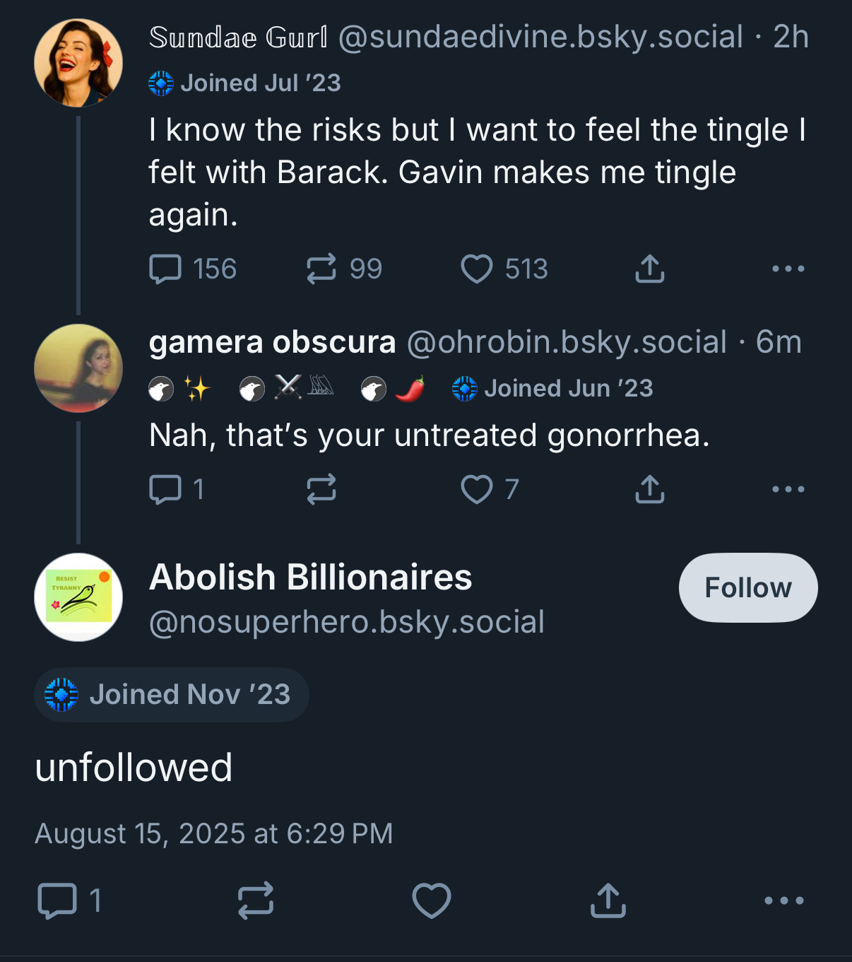 That vile skeet from sundae girl about her “tingling” for newsom. Me replying “that’s your untreated gonorrhea.”

A very upset poster called, improbably, “abolish billionaires” then replies to me “unfollowed.”

Which they did. I’m very hurt.