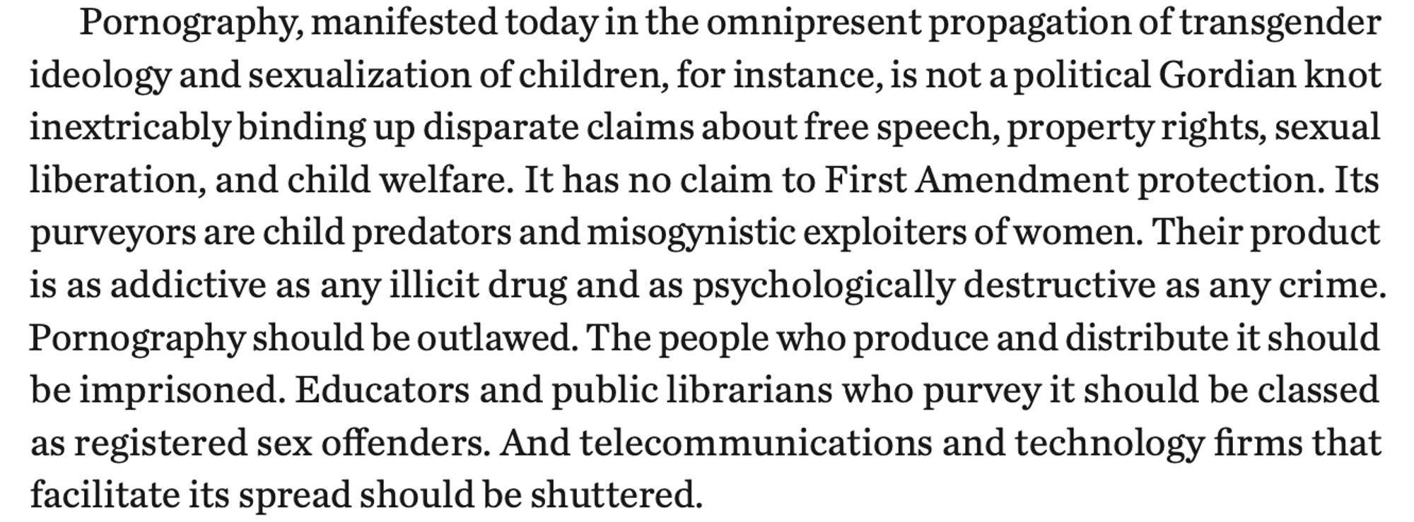 Pornography, manifested today in the omnipresent propagation of transgender ideology and sexualization of children, for instance, is not a political Gordian knot inextricably binding up disparate claims about free speech, property rights, sexual liberation, and child welfare. It has no claim to First Amendment protection. Its purveyors are child predators and misogynistic exploiters of women. Their product is as addictive as any illicit drug and as psychologically destructive as any crime. Pornography should be outlawed. The people who produce and distribute it should be imprisoned. Educators and public librarians who purvey it should be classed as registered sex offenders. And telecommunications and technology firms that facilitate its spread should be shuttered.