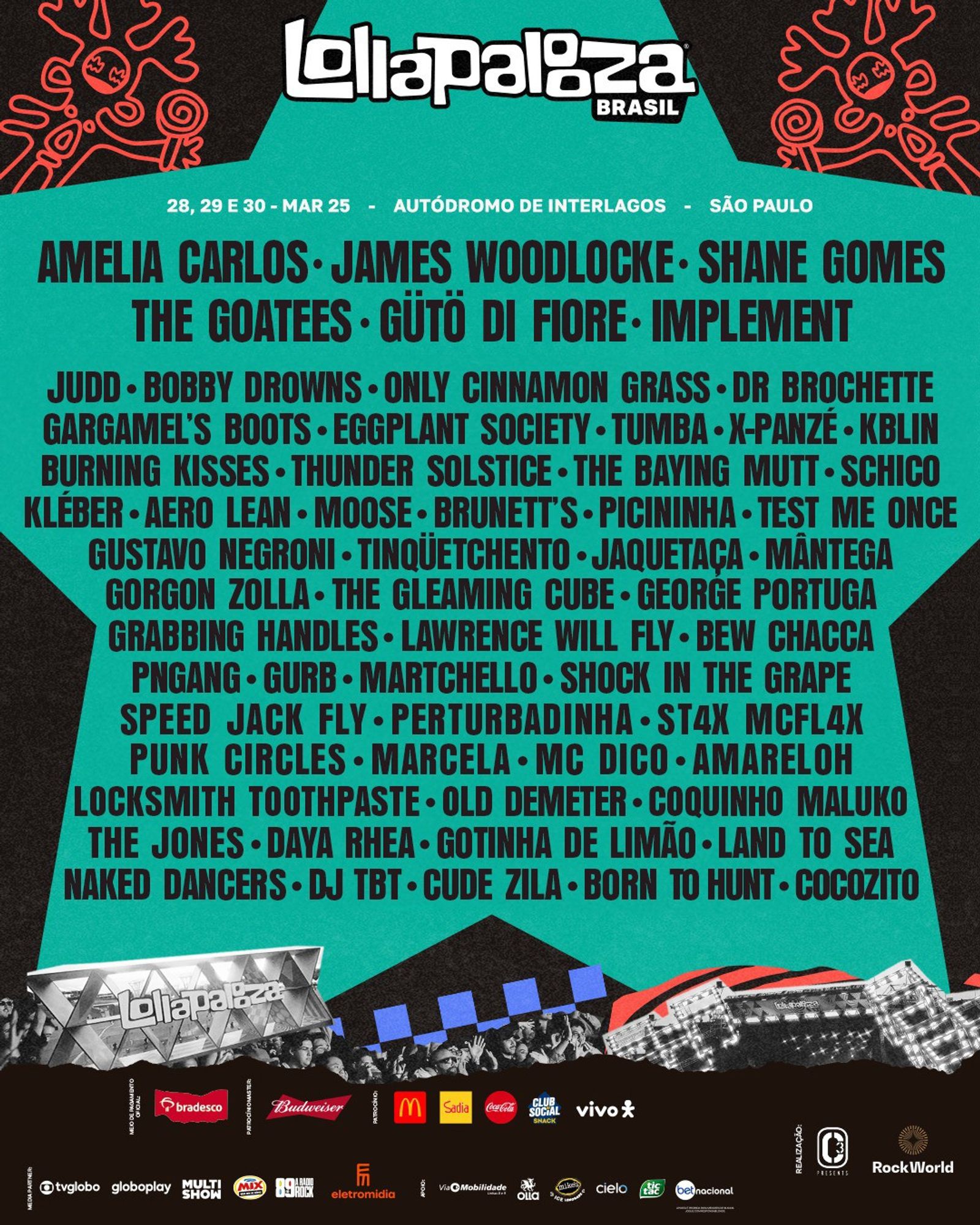 Lollapalooza 2025 brasil 
Amelia Carlos•James woodlockE•shane gomes
The Goatees•gütö di FIORE•IMPLEMENT
judd•bobby drowns•Only Cinnamon Grass•Dr Brochette Gargamel’s Boots•Eggplant Society•tumba•X-Panzé•kblinBurning Kisses•Thunder Solstice•The Baying Mutt•schicoKléber•aero lean•moose•brunett’s•Picininha•test me oncegustavo negroni•TinqÜetchento•Jaquetaça•mântegaGorgon Zolla•The Gleaming Cube•george portugaGrabbing Handles•lawrence will fly•bew chacca
pngang•gurb•Martchello•Shock in the GrapeSpeed Jack Fly•Perturbadinha•St4x McFl4x
punk circles•marcela•mc dico•amarelohLocksmith Toothpaste•old demeter•Coquinho Malukothe jones•Daya Rhea•Gotinha de Limão•land to seaNaked Dancers•dj tbt•cude zila•born to hunt•cocozito