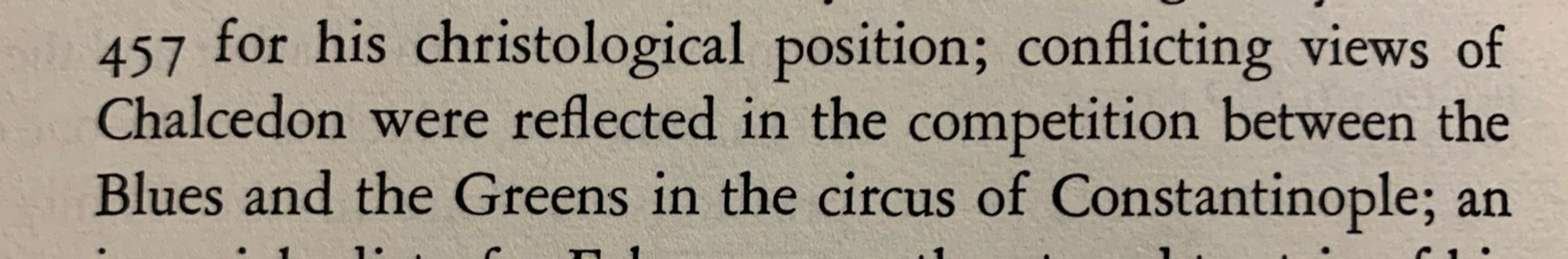 Excerpt from the first volume of Jaroslav Pelikan’s “The Christian Tradition”:

“…457 for his christological position; conflicting views of Chalcedon were reflected in the competition between the Blues and the Greens in the circus of Constantinople; an…”