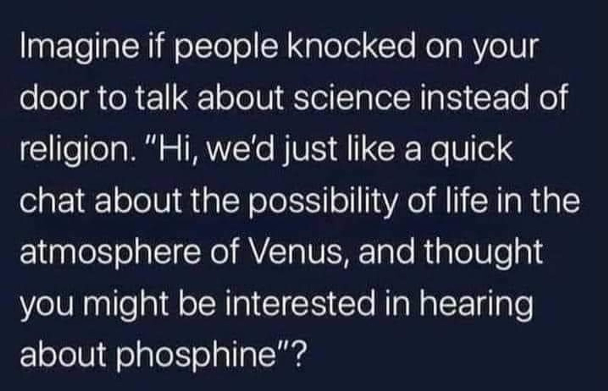 Imagine if people knocked on your door to talk about science instead of religion. "Hi, we'd just like a quick chat about the possibility of life in the atmosphere of Venus, and thought you might be interested in hearing about phosphine"?