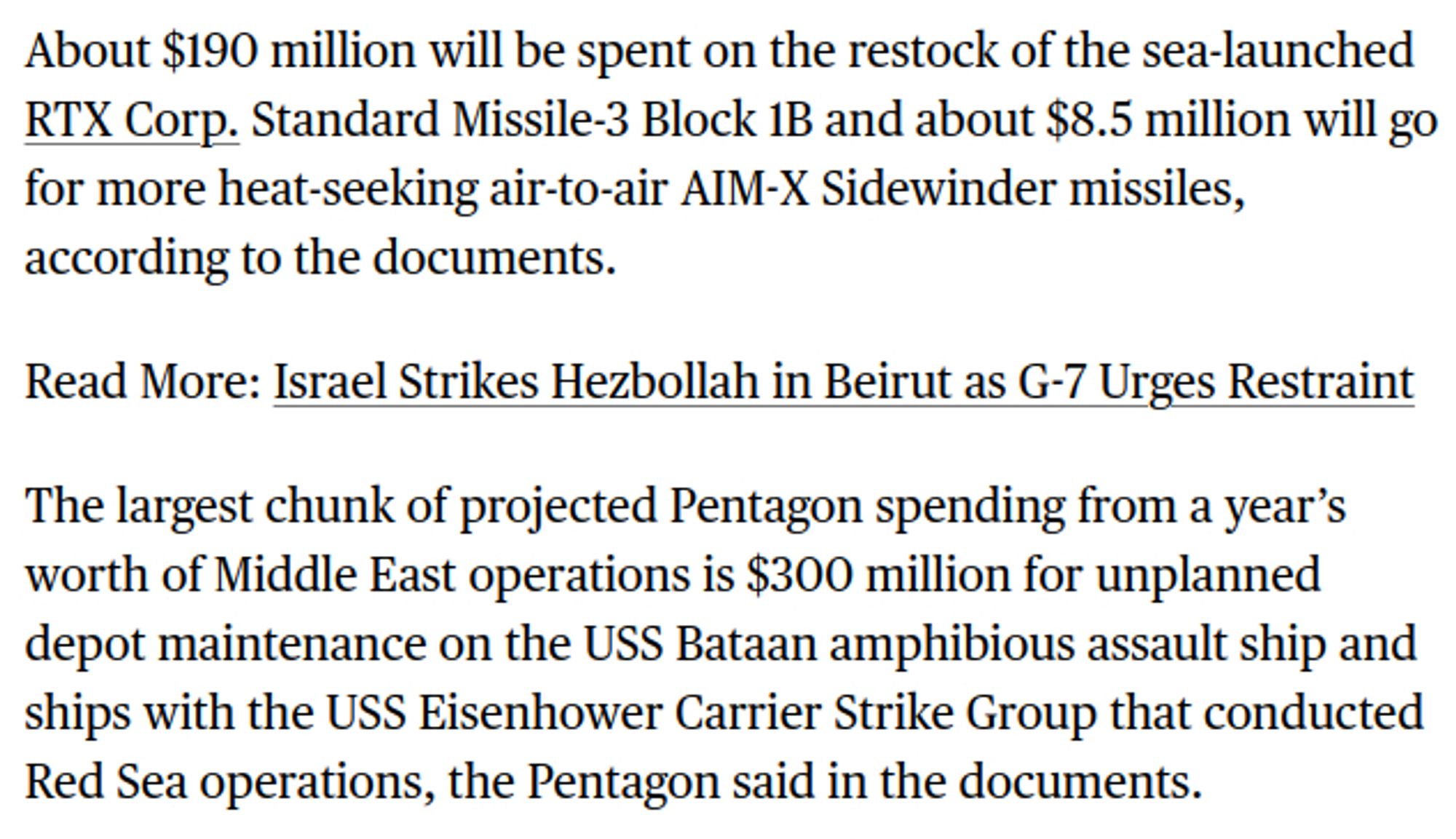 About $190 million will be spent on the restock of the sea-launched RTX Corp. Standard Missile-3 Block 1B and about $8.5 million will go for more heat-seeking air-to-air AIM-X Sidewinder missiles, according to the documents.

The largest chunk of projected Pentagon spending from a year’s worth of Middle East operations is $300 million for unplanned depot maintenance on the USS Bataan amphibious assault ship and ships with the USS Eisenhower Carrier Strike Group that conducted Red Sea operations, the Pentagon said in the documents.