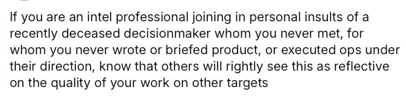 Screenshot which reads: If you are an intel professional joining in personal insults of a recently deceased decisionmaker whom you never met, for whom you never wrote or briefed product, or executed ops under their direction, know that others will rightly see this as reflective on the quality of your work on other targets