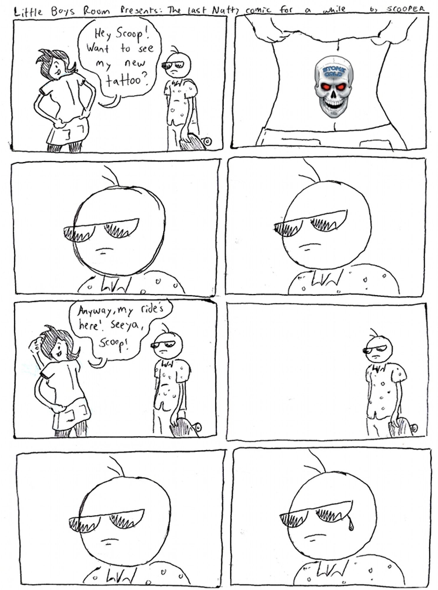 Little Boys Room Presents: The Last Natty comic for a while by SCOOPER

p1. Natty has her back to Scooper. She says, "Hey Scoop! Want to see my new tattoo?"
p2. She pulls up her shirt a bit to show a tattoo on the small of her back - it's the Stone Cold Steve Austin broken skull.
p3. Scoop looks at it
p4. Scoop looks at it.
p5. Natty goes, "Anyway, my ride's here. Seeya, Scoop!"
p6. Scoop just stands there.
p7. Scoop stands very still
p8. A tear rolls down Scooper's cheek