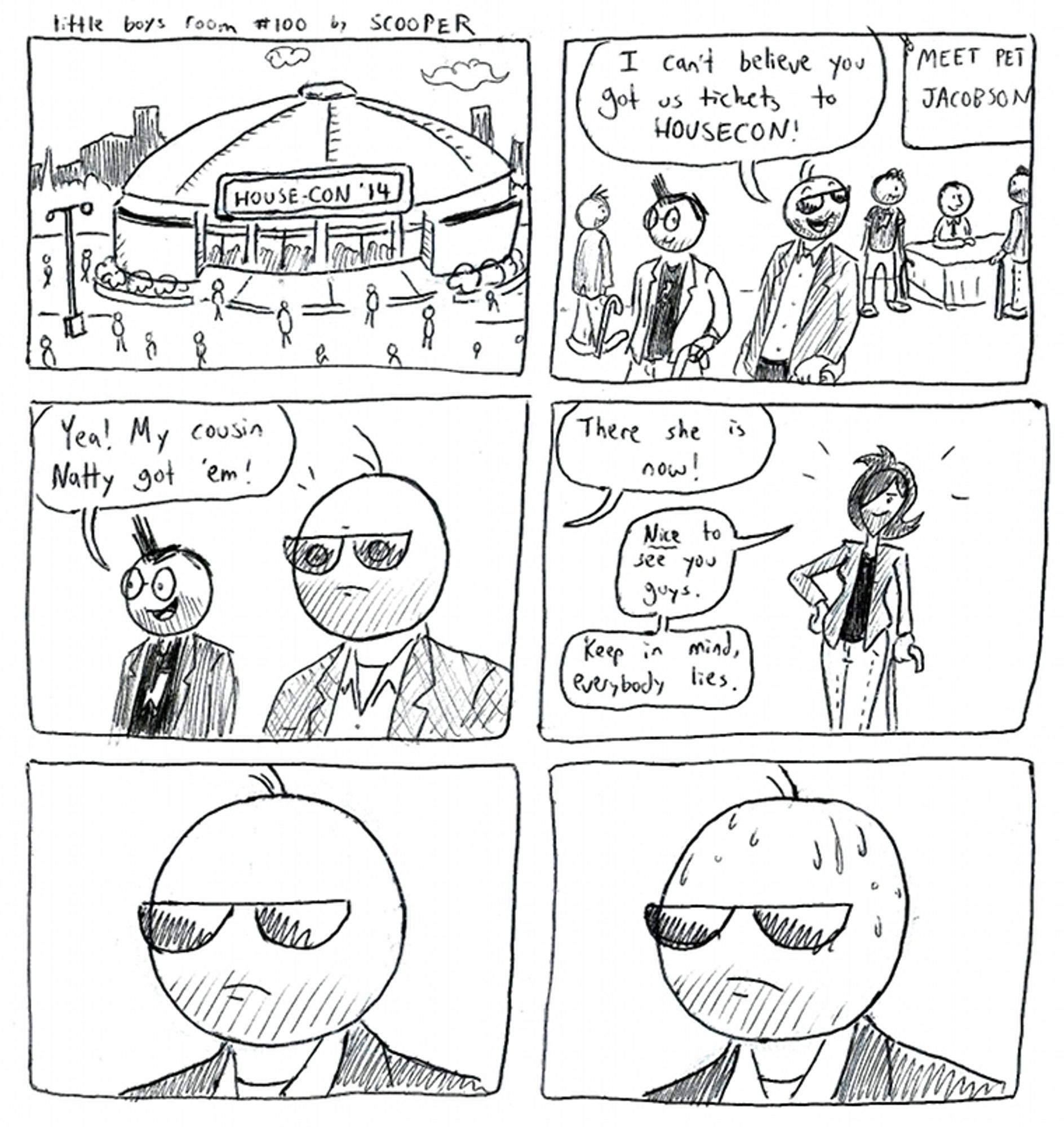 Little Boys Room #100 by SCOOPER
p1. Many are flocking to a sports stadium with a big sign that says, 'HOUSE-CON '14'
p2. Scooper and his Glasses friend are cosplaying as Dr. House. "I can't believe you got us tickets to HOUSECON!' he says with a smile
p3. Glasses friend says, "Yea! My cousin Natty got 'em!"
p4. "There she is now!" and we see Natty also cosplaying as Dr. House. She says "NICE to see you guys. Keep in mind, everybody lies."
p5. Scooper looks normal
p6. Scooper starts to sweat.