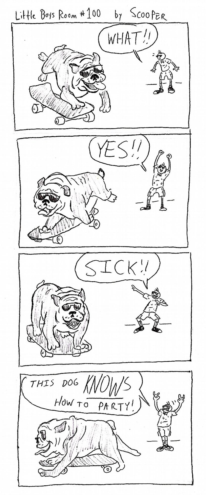 Little Boys Room #100 by SCOOPER
p1. A bulldog with sunglasses is on a skateboard. Scooper Jr sees him and is excited. He says "WHAT!!"
p2. The bulldog continues to ride the skateboard. Scooper Jr goes "YES!!"
p3. The bulldog continues to ride the skateboard. Scooper Jr goes "SICK!!"
p4. The bulldog continues to ride the skateboard. Scooper Jr goes "This dog KNOWS how to party!"