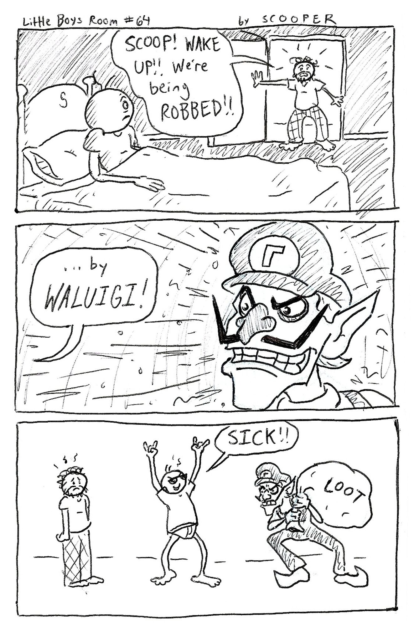 Little Boys Room #64 by SCOOPER

p1. Scooper Jr is woken up from his sleep by his friend with the beard. He says, "SCOOP! WAKE UP!! We're being ROBBED!!"
p2. "...by WALUGI!" and we see the Nintendo character Waluigi.
p3. Scoop, in his PJ's (underwear and a tee) throws the devil horns up and goes "SICK!!" as Waluigi stands with a bag of LOOT, and the beard friend looks sad.

This isn't a joke so much as just a drawing of a Nintendo character?