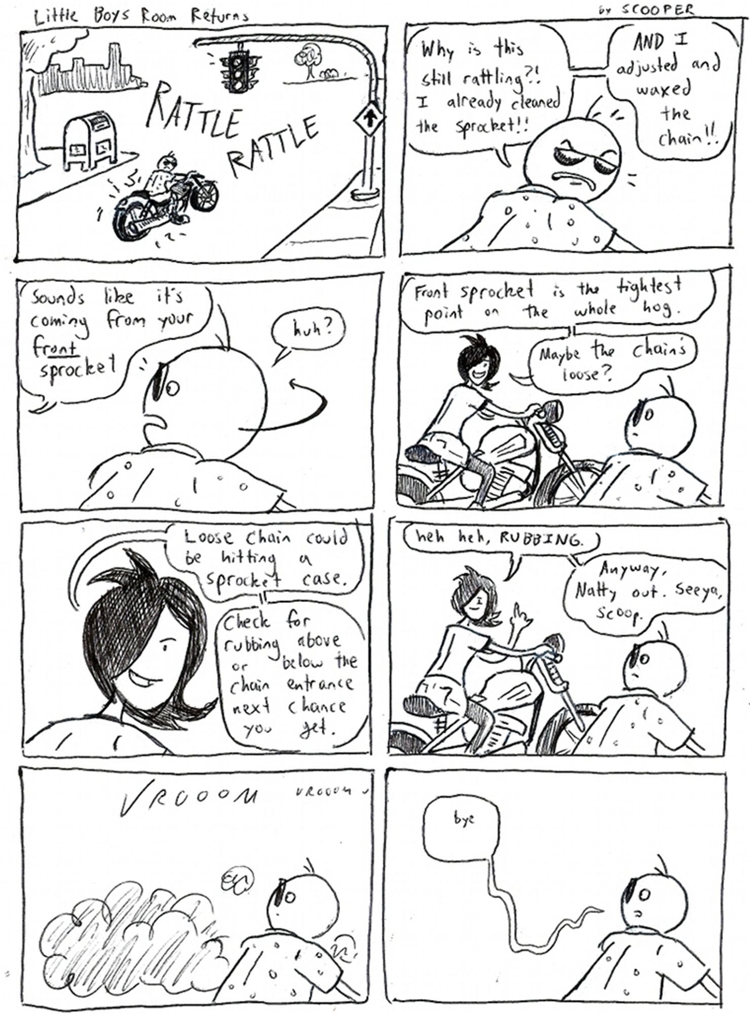 Little Boys Room Returns by SCOOPER

P1. Scooper is at a red light on his motorcycle - it’s malfunctioning. He looks grumpy as we see, RATTLE RATTLE

P2.: Scooper is mad. He says, “Why is this still rattling?! I already cleaned the sprocket!! AND I adjusted and waxed the chain!!”

P3: He hears from a voice right off panel. It says, “Sounds like it’s coming from your FRONT sprocket.” Scooper looks and goes, “huh?”

P4: It’s NATTY on her own hog. She says, “Front sprocket is the tightest point on the whole hot. Maybe the chain’s loose?”

P5: She continues, “Loose chain could be hitting a sprocket case. Check for rubbing above or below the chain entrance next chance you get.”

P6: She flips off Scooper and says, “heh heh, RUBBING. Anyway, Natty out. Seeya, Scoop.”

P7: VROOM VROOM! A cloud of smoke is all that’s left of her. Scoop looks stunned.

P8: Scoop still looks stunned. “Bye” he says in a haunting word bubble