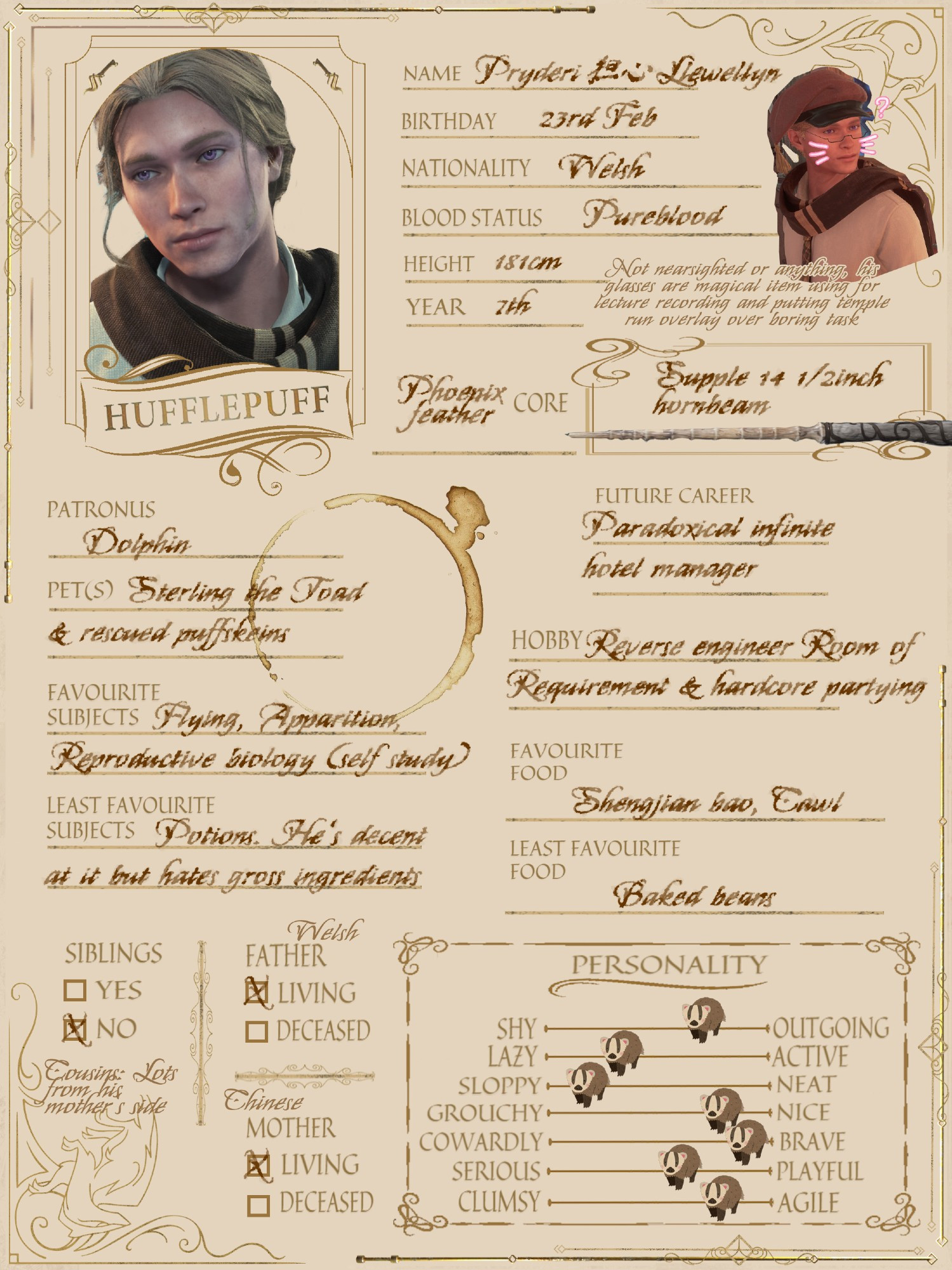 a hogwart student information sheet of a Mossy blond 7th year hufflepuff wizard named Pryderi (foreign) Llewellyn. Birthday: 23rd Feb. Nationality: Welsh. Blood status: Pureblood. Height: 181cm. Next to an ingame screenshot of him with glasses write: not nearsighted or anything, his glasses are magical items using for lecture recording and putting temple run overlay over boring task. his wand is a supple 14 1/2 inch hornbeam phoenix feather core. his patronus is dolphin. pets: Sterling the toad & rescued puffskeins. Favorite subjects: Flying, appartition, reproductive biology (self study). Least favorite subjects: Potion, he's decent at it but hates gross ingredients. Future career: Paradoxical infinite hotel manager. Hobby: Reverse engineer room of requirement & hardcore partying. Favorite food: shenjiang bao & cawl. Least favorite food: baked beans. No siblings but lots of cousins from his mother's side. both parents are still alive, his father is welsh and his mother is chinese. He's quite outgoing but also lazy & sloppy. On a scale between grouchy and nice, he's nice leaning, brave, playful and agile