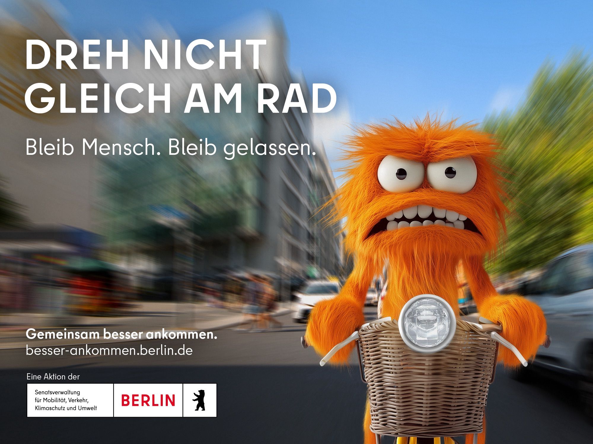 Oranges zähnebleckendes Monster auf Rad mit Fahrradkorb von vorne Mittig zwischen Autoverkehr in beiden Richtungen platziert- Hintergrund unscharf 
DREH NICHT GLEICH AM RAD
Bleib Mensch. Bleib gelassen.
Gemeinsam besser ankommen. besser-ankommen.berlin.de
Eine Aktion der
Senatsverwaltung für Mobilität, Verkehr, Klimaschutz und Umwelt
BERLIN

DON'T TURN THE WHEEL RIGHT AWAY
Stay human, stay calm.
Arrive better together. besser-ankommen.berlin.de
A campaign of the
Senate Department for Mobility, Transport, Climate Protection and the Environment
BERLIN