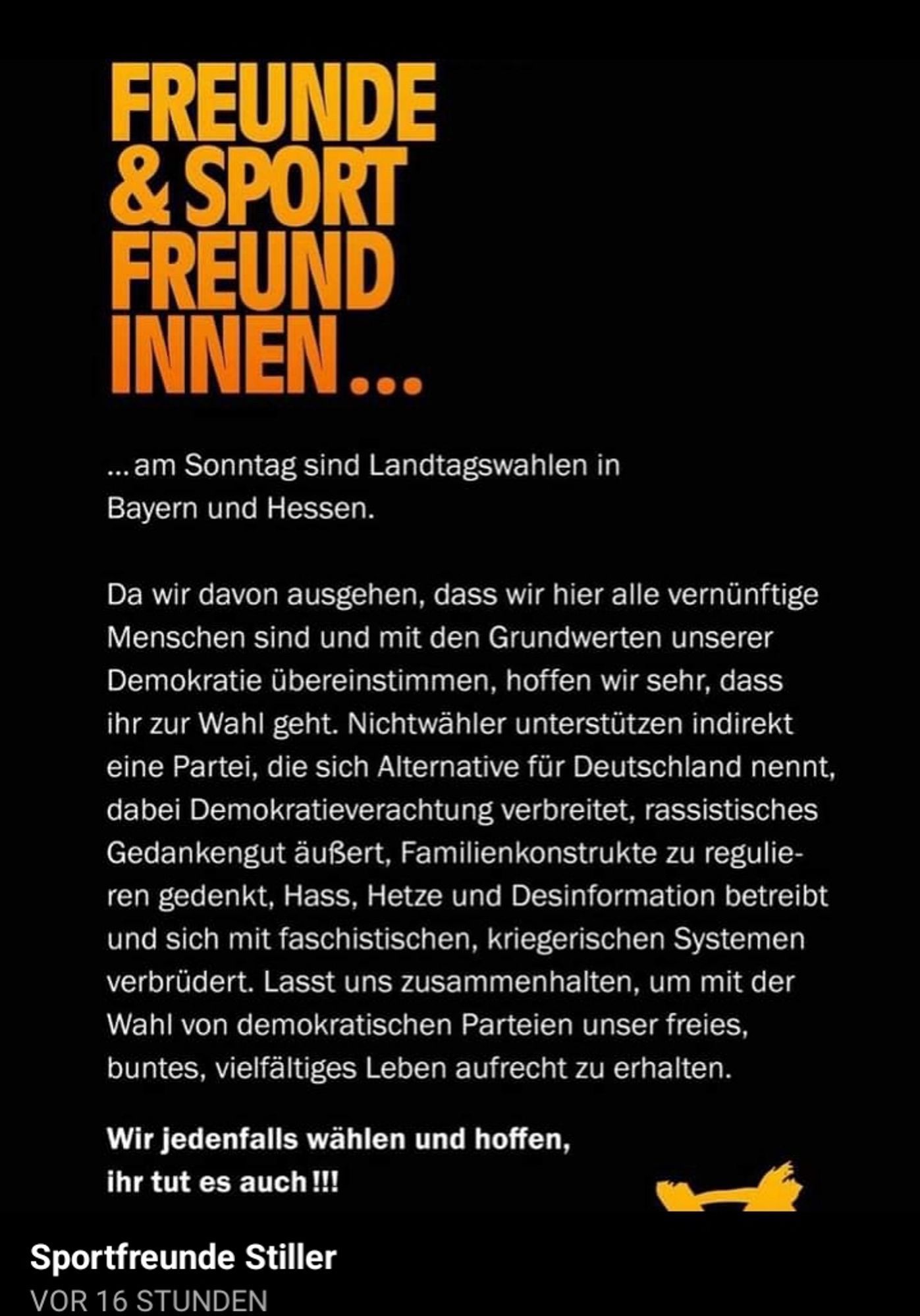 FREUNDE
& SPORT
FREUND
INNEN.
... am Sonntag sind Landtagswahlen in
Bayern und Hessen.
Da wir davon ausgehen, dass wir hier alle vernünftige
Menschen sind und mit den Grundwerten unserer
Demokratie übereinstimmen, hoffen wir sehr, dass
ihr zur Wahl geht. Nichtwähler unterstützen indirekt
eine Partei, die sich Alternative für Deutschland nennt,
dabei Demokratieverachtung verbreitet, rassistisches
Gedankengut äußert, Familienkonstrukte zu regulie-
ren gedenkt, Hass, Hetze und Desinformation betreibt
und sich mit faschistischen, kriegerischen Systemen
verbrüdert. Lasst uns zusammenhalten, um mit der
Wahl von demokratischen Parteien unser freies,
buntes, vielfältiges Leben aufrecht zu erhalten.
Wir jedenfalls wählen und hoffen,
ihr tut es auch !!!
Sportfreunde Stiller