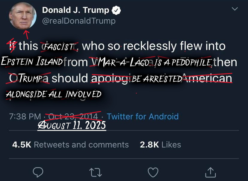 Donald J Trump
@realDonaldTrump

(the word IF is crossed out) this fascist (arrow pointing to his profile pic), who so recklessly flew into Epstein Island from Mar-a-Lago is a pedophile, then Trump should be arrested alongside all involved.

Date of Oct 23, 2014 is crossed out, with August 11, 2025 written in.