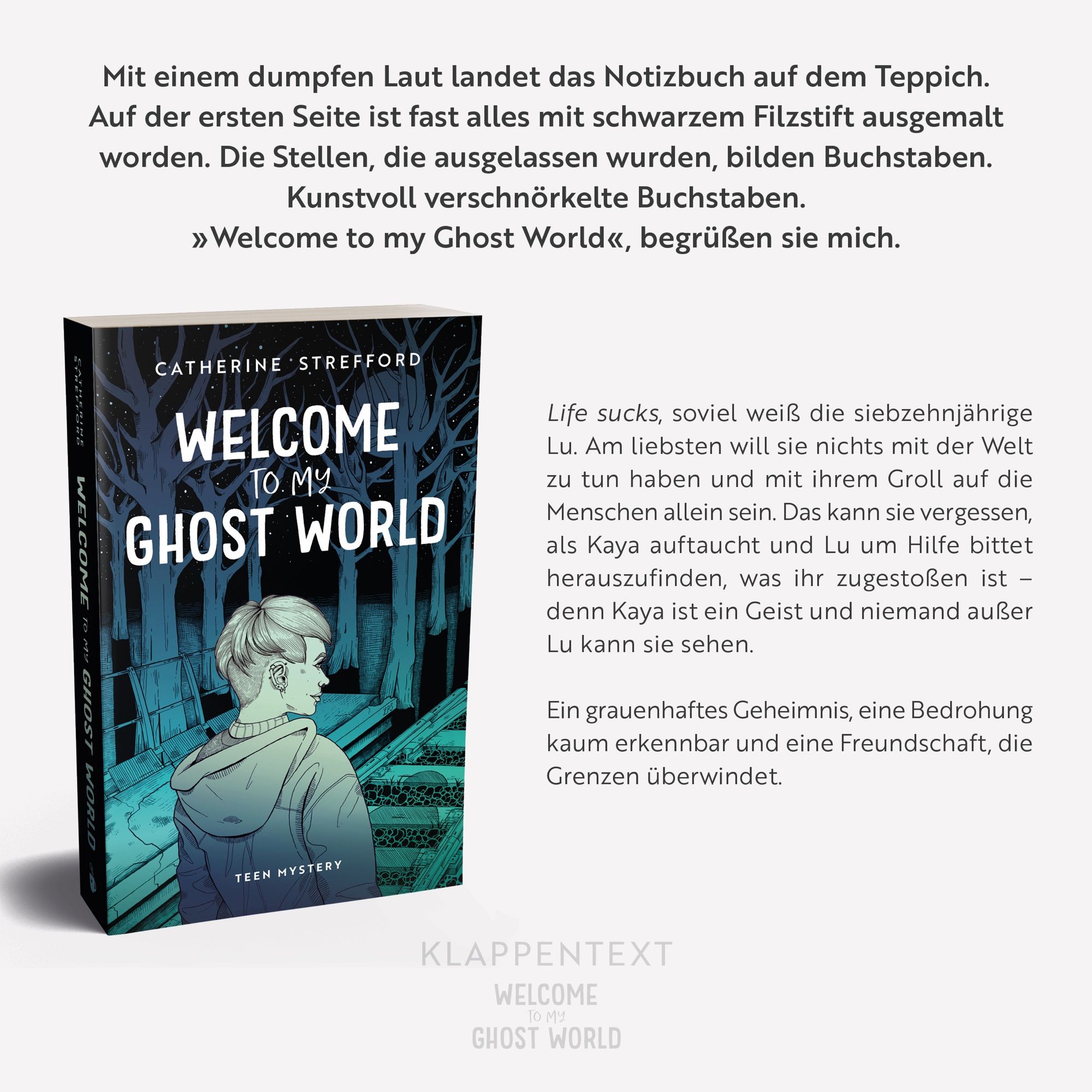 Der Klappentext von „Welcome to my Ghost World“:

Mit einem dumpfen Laut landet das Notizbuch auf dem Teppich. Auf der ersten Seite ist fast alles mit schwarzem Filzstift ausgemalt worden. Die Stellen, die ausgelassen wurden, bilden Buchstaben. Kunstvoll verschnörkelte Buchstaben.
»Welcome to my Ghost World«, begrüßen sie mich.

Life sucks, soviel weiß die siebzehnjährige Lu. Am liebsten will sie nichts mit der Welt zu tun haben und mit ihrem Groll auf die Menschen allein sein. Das kann sie vergessen, als Kaya auftaucht und Lu um Hilfe bittet herauszufinden, was ihr zugestoßen ist - denn Kaya ist ein Geist und niemand außer Lu kann sie sehen.

Ein grauenhaftes Geheimnis, eine Bedrohung kaum erkennbar und eine Freundschaft, die Grenzen überwindet.