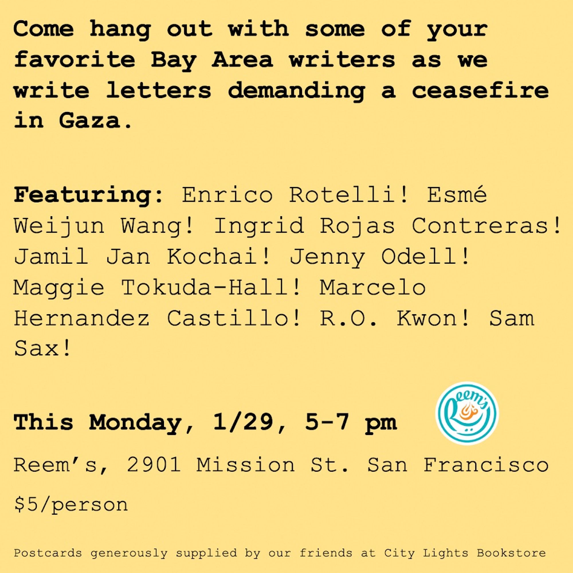 Come hang out with your favorite writers as we write letters demanding a ceasefire in Gaza and raise money for World Central Kitchen. Featuring: Enrico Rotelli! Esmé Weijun Wang! Ingrid Rojas Contreras! Jamil Jan Kochai! Jenny Odell! Maggie Tokuda-Hall! Marcelo Hernandez Castillo! R.O. Kwon! Sam Sax!

$5/person
5-7 pm, 1/29, Monday
Reem’s, 2901 Mission St. San Francisco

Postcards generously supplied by our friends at City Lights Bookstore