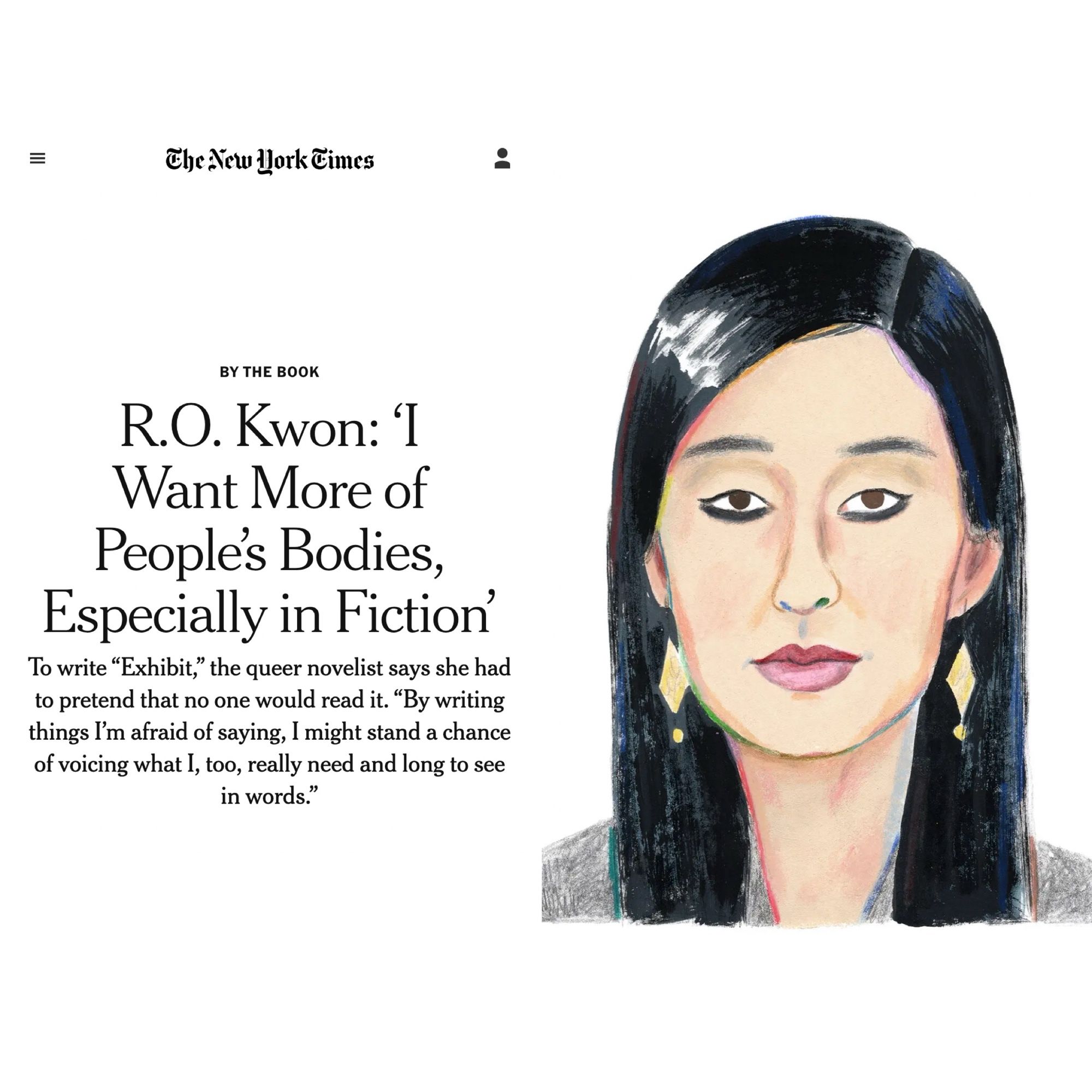 An illustration by Rebecca Clarke of a Korean woman with long black hair and black eyeliner

BY THE BOOK

R.O. Kwon: ‘I Want More of People’s Bodies, Especially in Fiction’

To write “Exhibit,” the queer novelist says she had to pretend that no one would read it. “By writing things I’m afraid of saying, I might stand a chance of voicing what I, too, really need and long to see in words.”