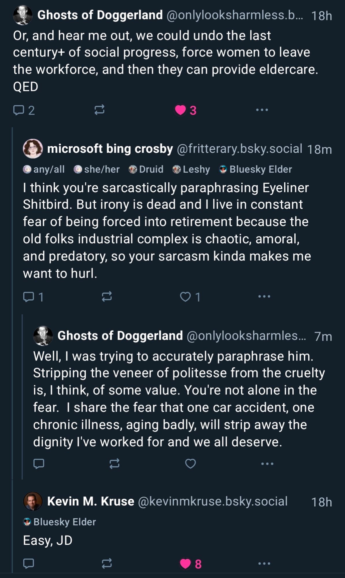 screenshot of bsky replies:

Ghosts of Doggerland @onlylooksharmless.b... 18h

Or, and hear me out, we could undo the last century+ of social progress, force women to leave the workforce, and then they can provide eldercare. QED

microsoft bing crosby @fritterary.bsky.social 18m

I think you're sarcastically paraphrasing Eyeliner Shitbird. But irony is dead and I live in constant fear of being forced into retirement because the old folks industrial complex is chaotic, amoral, and predatory, so your sarcasm kinda makes me want to hurl.

Ghosts of Doggerland @onlylooksharmles... 7m

Well, I was trying to accurately paraphrase him. Stripping the veneer of politesse from the cruelty is, I think, of some value. You're not alone in the fear. I share the fear that one car accident, one chronic illness, aging badly, will strip away the dignity I've worked for and we all deserve.

Kevin M. Kruse @kevinmkruse.bsky.social 18h

Easy, JD