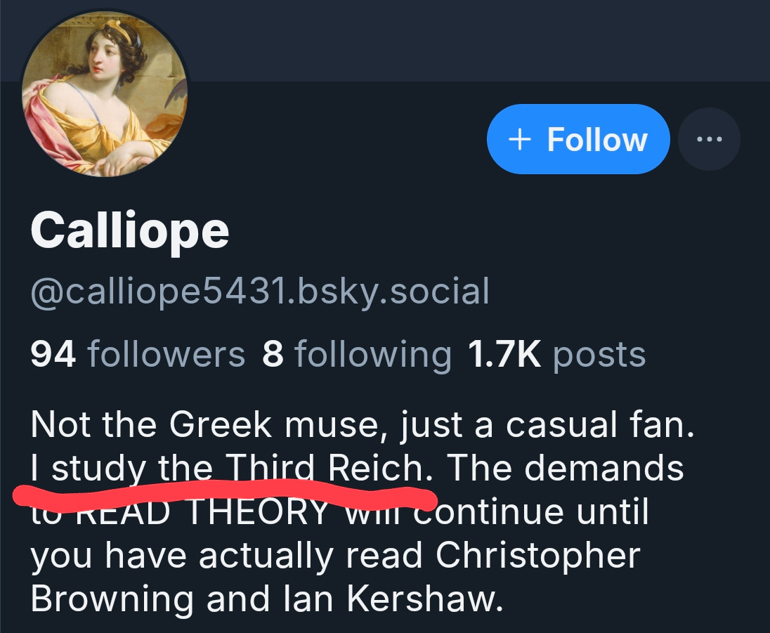 a screenshot of the profile description for a reply guy with the screen name "Calliope" complete with historic painting profile picture. 

The biography section reads "Not the Greek muse, just a casual fan. I study the Third Reich. The demands to READ THEORY will continue until you have actually read Christopher Browning and Ian Kershaw."

The screenshot has underlined "I study the Third Reich".