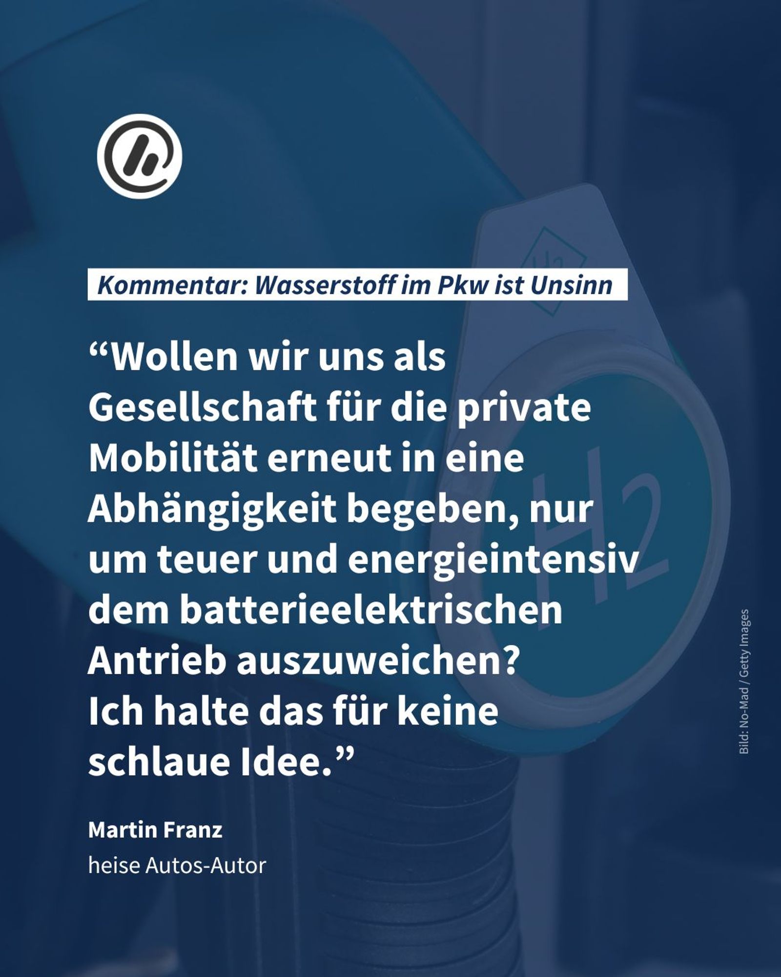 Bild: Im Hintergrund sieht man  einen Zapfhahn an einer Wasserstofftankstelle.

Text: Zitat von Martin Franz (heise Autos-Autor) “Wollen wir uns als Gesellschaft für die private Mobilität erneut in eine Abhängigkeit begeben, nur um teuer und energieintensiv dem batterieelektrischen Antrieb auszuweichen? 
Ich halte das für keine 
schlaue Idee.”