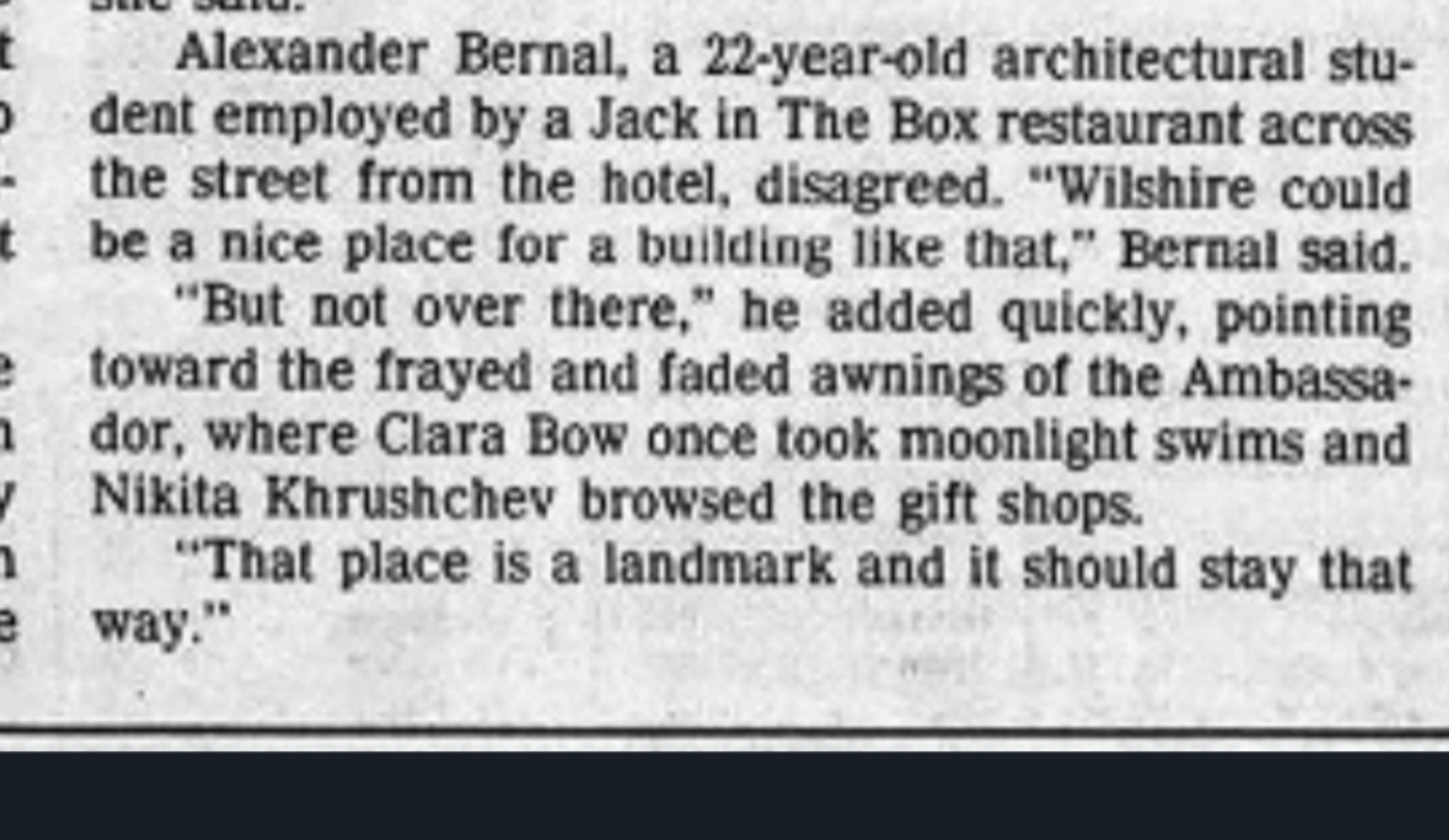 Alexander Bernal, a 22-year-old architectural stu- dent employed by a Jack in The Box restaurant across the street from the hotel, disagreed. "Wilshire could t be a nice place for a building like that," Bernal said. "But not over there," he added quickly, pointing e toward the frayed and faded awnings of the Ambassa- ador, where Clara Bow once took moonlight swims and ✓ Nikita Khrushchev browsed the gift shops.

"That place is a landmark and it should stay that way."