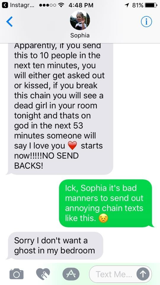 My kid: Apparently, if you send this to 10 people in the next ten minutes, you will either get asked out or kissed, if you break this chain you will see a dead girl in your room tonight and thats on god in the next 53 minutes someone will say I love you now!!!!!NO SEND BACKS! starts

Me: Ick, Sophia it's bad manners to send out annoying chain texts like this.

My kid: Sorry I don't want a ghost in my bedroom