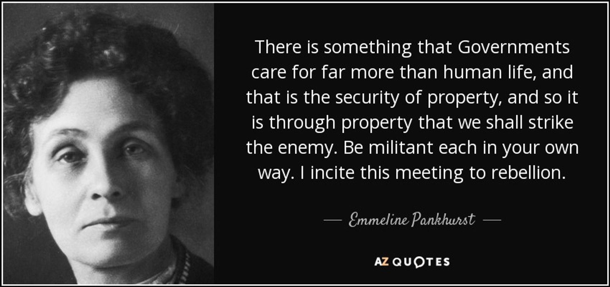 There is something that Governments care for far more than human life, and that is the security of property, and so it is through property that we shall strike the enemy. Be militant each in your own way. I incite this meeting to rebellion. -- Emmeline Pankhurst