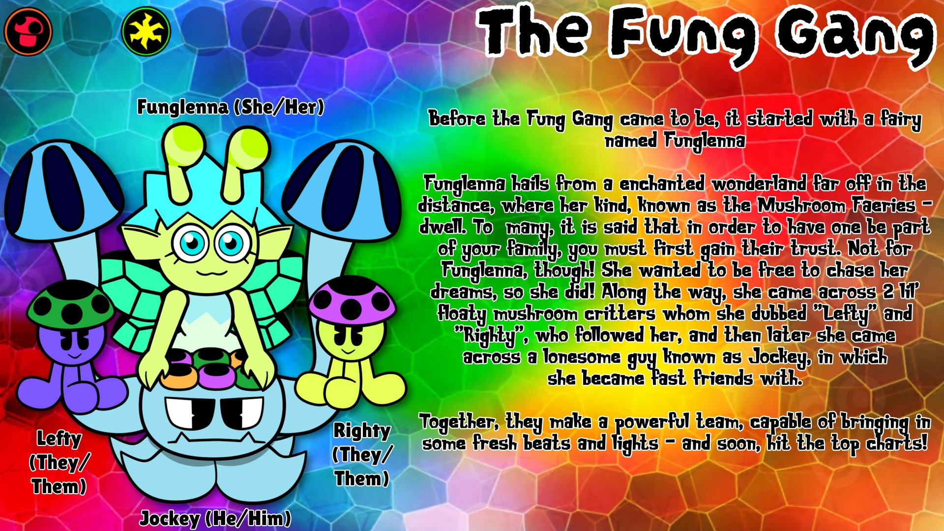 BIO:
Before the Fung Gang came to be, it started with a fairy named Funglenna

Funglenna hails from a enchanted wonderland far off in the distance, where her kind, known as the Mushroom Faeries - dwell. To many, it is said that in order to have one be part of your family, you must first gain their trust. Not for Funglenna, though! She wanted to be free to chase her dreams, so she did! Along the way, she came across 2 lil' floaty mushroom critters whom she dubbed "Lefty" and "Righty", which followed her, and then later she came across a lonesome guy known as Jockey, in which she became fast friends with. 

Together, they make a powerful team, capable of bringing in some fresh beats and lights - and soon, hit the top charts!