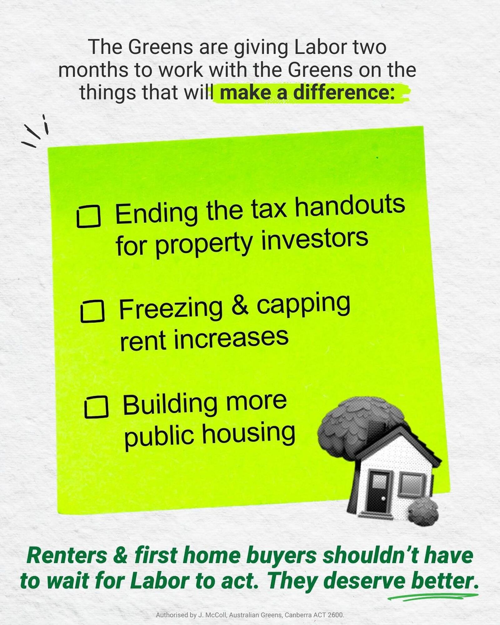 Text reading "The Greens are giving Labot two months to work with the Greens on the things that will make a difference: 
 - Ending the tax handouts for property investors
 - Freezing & capping rent increases 
 - Building more public housing
Renters & first home buyers shouldn't have to wait for Labor to act. They deserve better."